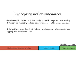 Psychopathy and Job Performance
• Meta-analytic research shows only a weak negative relationship
between psychopathy and job performance (r = -.08). (O'Boyle et al., 2012)
• Information may be lost when psychopathic dimensions are
aggregated (LeBreton et al., 2018)
 