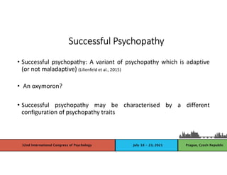 • Successful psychopathy: A variant of psychopathy which is adaptive
(or not maladaptive) (Lilienfeld et al., 2015)
• An oxymoron?
• Successful psychopathy may be characterised by a different
configuration of psychopathy traits
Successful Psychopathy
 