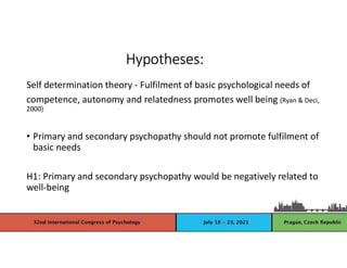 Self determination theory - Fulfilment of basic psychological needs of
competence, autonomy and relatedness promotes well being (Ryan & Deci,
2000)
• Primary and secondary psychopathy should not promote fulfilment of
basic needs
H1: Primary and secondary psychopathy would be negatively related to
well-being
Hypotheses:
 