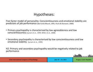 Five-factor model of personality: Conscientiousness and emotional stability are
predictors of job performance (Barrick & Mount, 1991; Hurtz & Donovan, 2000)
• Primary psychopathy is characterised by low agreeableness and low
conscientiousness (Lynam et al., 1999; Miller et al., 2008)
• Secondary psychopathy is characterised by low conscientiousness and low
emotional stability (Lynam et al., 1999)
H2: Primary and secondary psychopathy would be negatively related to job
performance
Hypotheses:
 