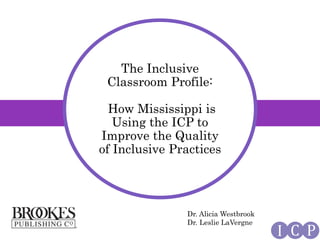 I C P
The Inclusive
Classroom Profile:
How Mississippi is
Using the ICP to
Improve the Quality
of Inclusive Practices
Dr. Alicia Westbrook
Dr. Leslie LaVergne
 