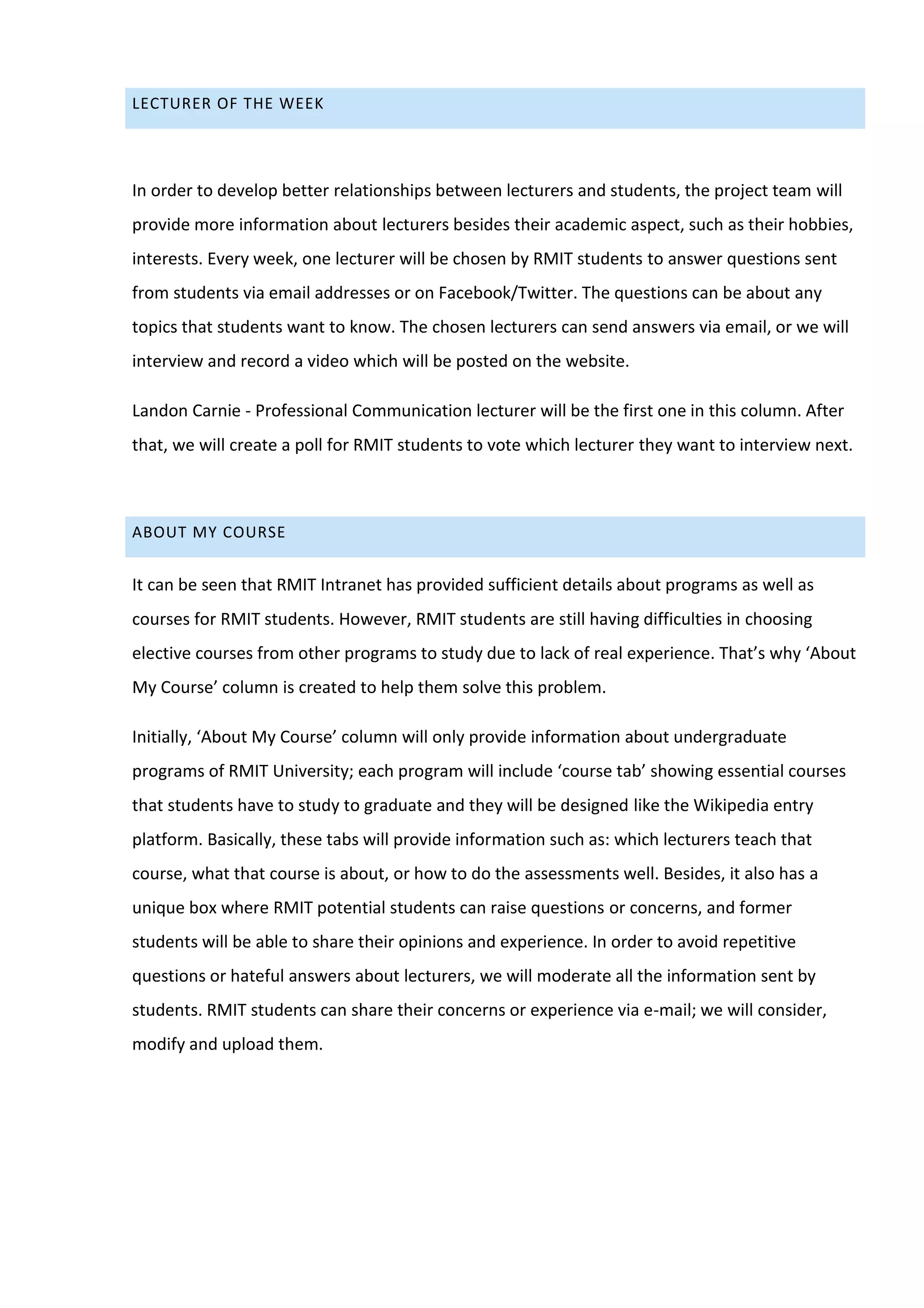 LECTURER OF THE WEEK




In order to develop better relationships between lecturers and students, the project team will
provide more information about lecturers besides their academic aspect, such as their hobbies,
interests. Every week, one lecturer will be chosen by RMIT students to answer questions sent
from students via email addresses or on Facebook/Twitter. The questions can be about any
topics that students want to know. The chosen lecturers can send answers via email, or we will
interview and record a video which will be posted on the website.

Landon Carnie - Professional Communication lecturer will be the first one in this column. After
that, we will create a poll for RMIT students to vote which lecturer they want to interview next.



ABOUT MY COURSE


It can be seen that RMIT Intranet has provided sufficient details about programs as well as
courses for RMIT students. However, RMIT students are still having difficulties in choosing
elective courses from other programs to study due to lack of real experience. That’s why ‘About
My Course’ column is created to help them solve this problem.

Initially, ‘About My Course’ column will only provide information about undergraduate
programs of RMIT University; each program will include ‘course tab’ showing essential courses
that students have to study to graduate and they will be designed like the Wikipedia entry
platform. Basically, these tabs will provide information such as: which lecturers teach that
course, what that course is about, or how to do the assessments well. Besides, it also has a
unique box where RMIT potential students can raise questions or concerns, and former
students will be able to share their opinions and experience. In order to avoid repetitive
questions or hateful answers about lecturers, we will moderate all the information sent by
students. RMIT students can share their concerns or experience via e-mail; we will consider,
modify and upload them.
 