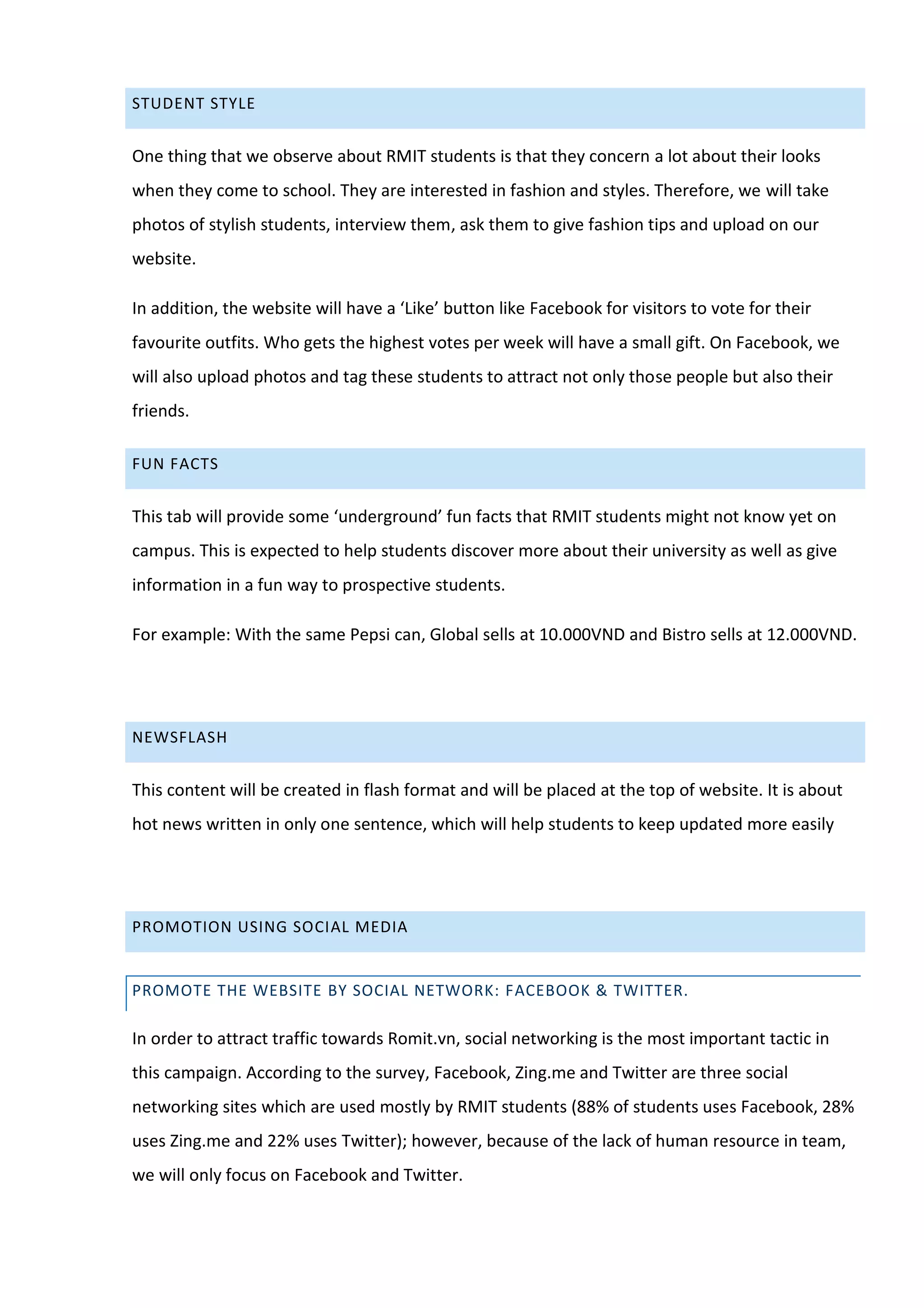 STUDENT STYLE


One thing that we observe about RMIT students is that they concern a lot about their looks
when they come to school. They are interested in fashion and styles. Therefore, we will take
photos of stylish students, interview them, ask them to give fashion tips and upload on our
website.

In addition, the website will have a ‘Like’ button like Facebook for visitors to vote for their
favourite outfits. Who gets the highest votes per week will have a small gift. On Facebook, we
will also upload photos and tag these students to attract not only those people but also their
friends.

FUN FACTS


This tab will provide some ‘underground’ fun facts that RMIT students might not know yet on
campus. This is expected to help students discover more about their university as well as give
information in a fun way to prospective students.

For example: With the same Pepsi can, Global sells at 10.000VND and Bistro sells at 12.000VND.




NEWSFLASH


This content will be created in flash format and will be placed at the top of website. It is about
hot news written in only one sentence, which will help students to keep updated more easily




PROMOTION USING SOCIAL MEDIA


PROMOTE THE WEBSITE BY SOCIAL NETWORK: FACEBOOK & TWITTER.

In order to attract traffic towards Romit.vn, social networking is the most important tactic in
this campaign. According to the survey, Facebook, Zing.me and Twitter are three social
networking sites which are used mostly by RMIT students (88% of students uses Facebook, 28%
uses Zing.me and 22% uses Twitter); however, because of the lack of human resource in team,
we will only focus on Facebook and Twitter.
 
