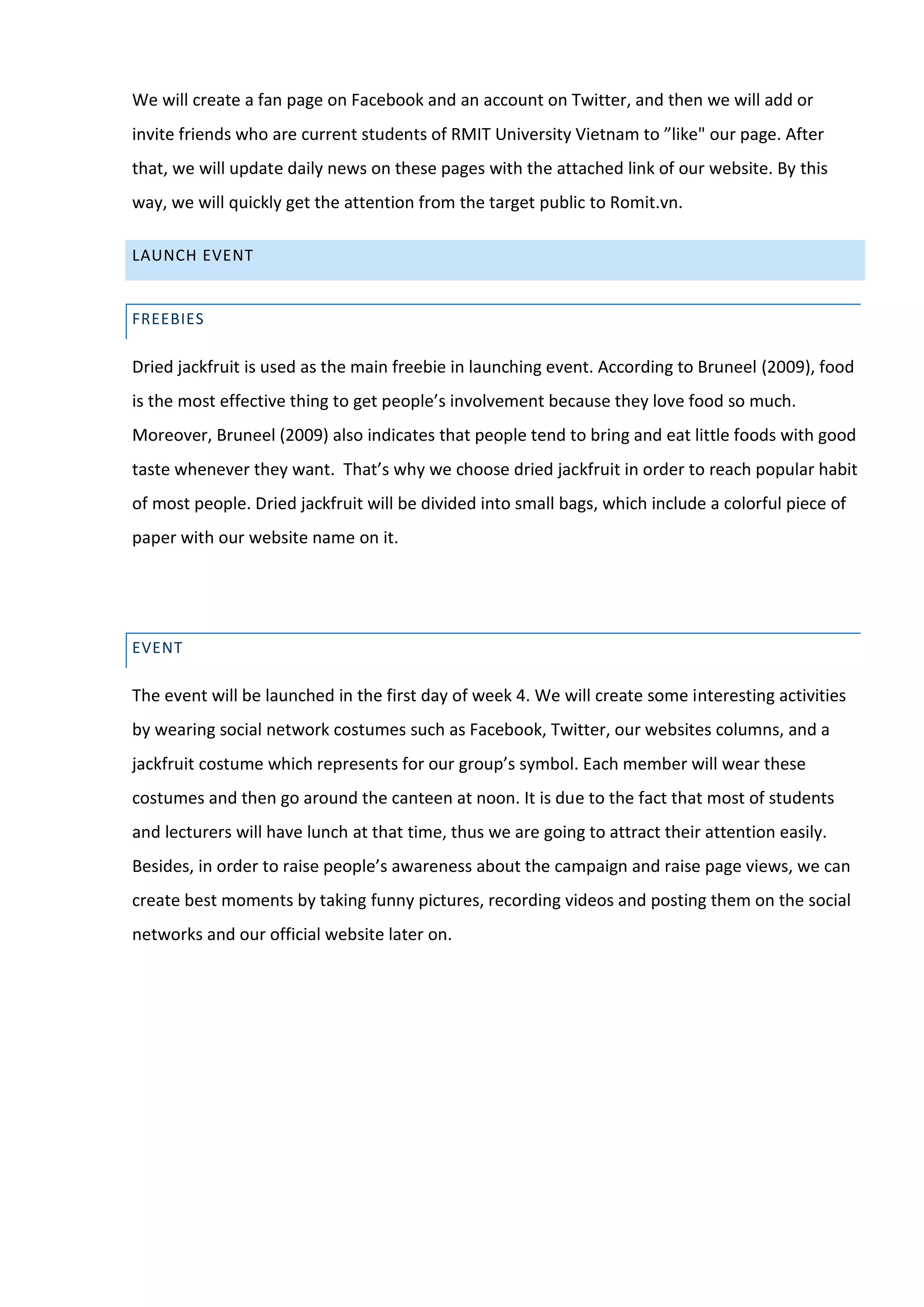 We will create a fan page on Facebook and an account on Twitter, and then we will add or
invite friends who are current students of RMIT University Vietnam to ”like" our page. After
that, we will update daily news on these pages with the attached link of our website. By this
way, we will quickly get the attention from the target public to Romit.vn.

LAUNCH EVENT


FREEBIES

Dried jackfruit is used as the main freebie in launching event. According to Bruneel (2009), food
is the most effective thing to get people’s involvement because they love food so much.
Moreover, Bruneel (2009) also indicates that people tend to bring and eat little foods with good
taste whenever they want. That’s why we choose dried jackfruit in order to reach popular habit
of most people. Dried jackfruit will be divided into small bags, which include a colorful piece of
paper with our website name on it.




EVENT

The event will be launched in the first day of week 4. We will create some interesting activities
by wearing social network costumes such as Facebook, Twitter, our websites columns, and a
jackfruit costume which represents for our group’s symbol. Each member will wear these
costumes and then go around the canteen at noon. It is due to the fact that most of students
and lecturers will have lunch at that time, thus we are going to attract their attention easily.
Besides, in order to raise people’s awareness about the campaign and raise page views, we can
create best moments by taking funny pictures, recording videos and posting them on the social
networks and our official website later on.
 