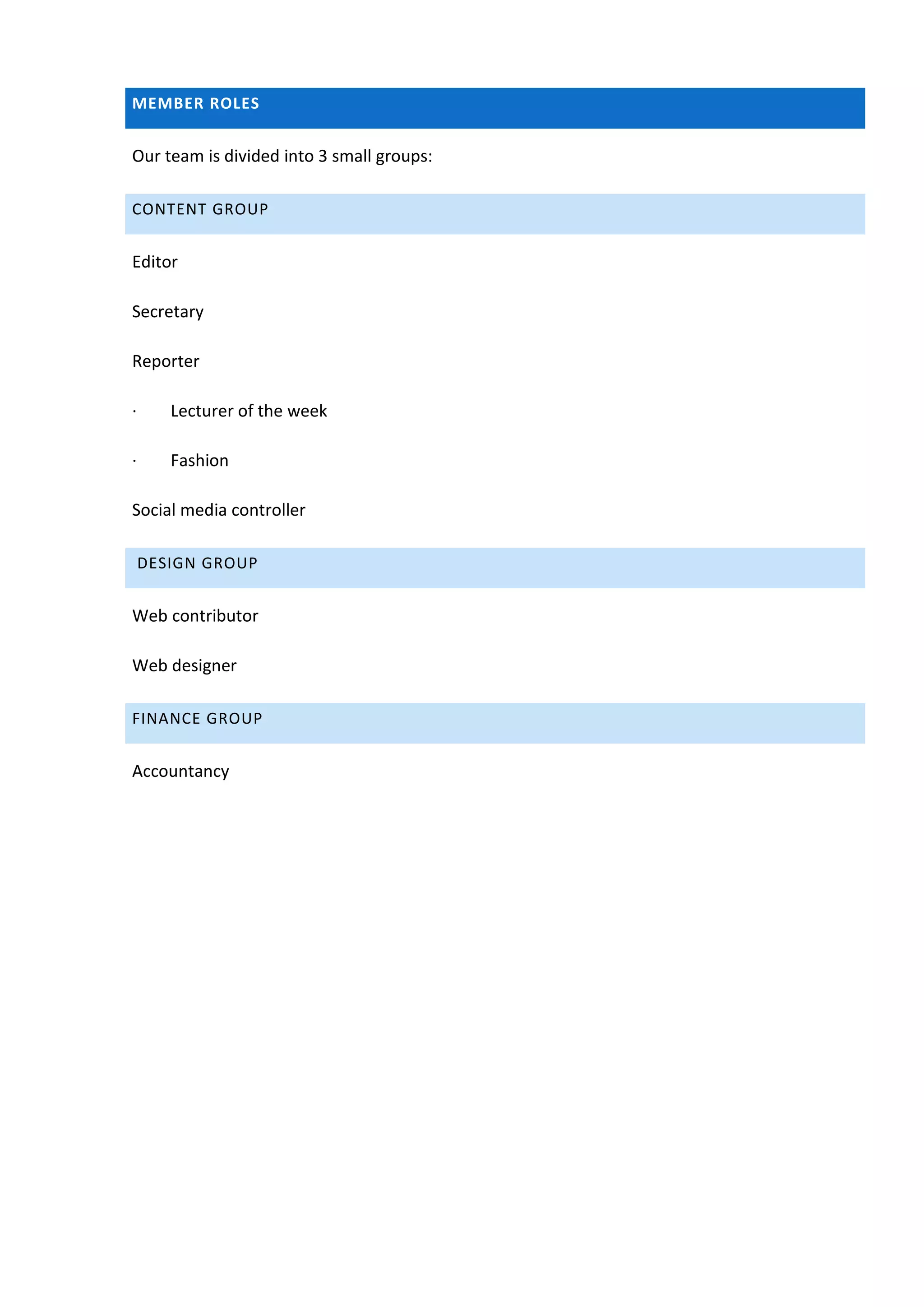 MEMBER ROLES


Our team is divided into 3 small groups:

CONTENT GROUP


Editor

Secretary

Reporter

·      Lecturer of the week

·      Fashion

Social media controller

    DESIGN GROUP


Web contributor

Web designer

FINANCE GROUP


Accountancy
 