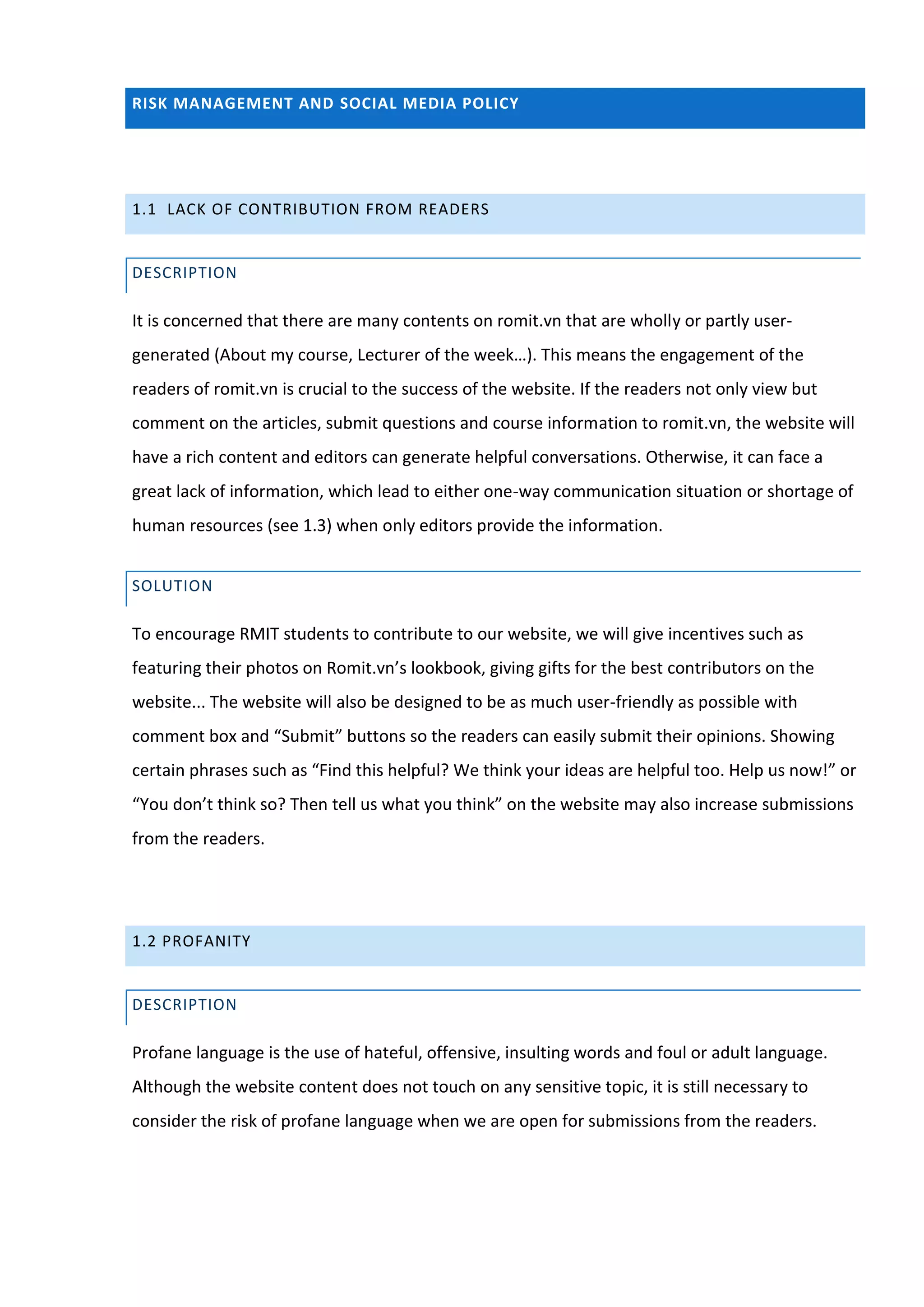 RISK MANAGEMENT AND SOCIAL MEDIA POLICY




1.1 LACK OF CONTRIBUTION FROM READERS


DESCRIPTION

It is concerned that there are many contents on romit.vn that are wholly or partly user-
generated (About my course, Lecturer of the week…). This means the engagement of the
readers of romit.vn is crucial to the success of the website. If the readers not only view but
comment on the articles, submit questions and course information to romit.vn, the website will
have a rich content and editors can generate helpful conversations. Otherwise, it can face a
great lack of information, which lead to either one-way communication situation or shortage of
human resources (see 1.3) when only editors provide the information.


SOLUTION

To encourage RMIT students to contribute to our website, we will give incentives such as
featuring their photos on Romit.vn’s lookbook, giving gifts for the best contributors on the
website... The website will also be designed to be as much user-friendly as possible with
comment box and “Submit” buttons so the readers can easily submit their opinions. Showing
certain phrases such as “Find this helpful? We think your ideas are helpful too. Help us now!” or
“You don’t think so? Then tell us what you think” on the website may also increase submissions
from the readers.




1.2 PROFANITY


DESCRIPTION

Profane language is the use of hateful, offensive, insulting words and foul or adult language.
Although the website content does not touch on any sensitive topic, it is still necessary to
consider the risk of profane language when we are open for submissions from the readers.
 