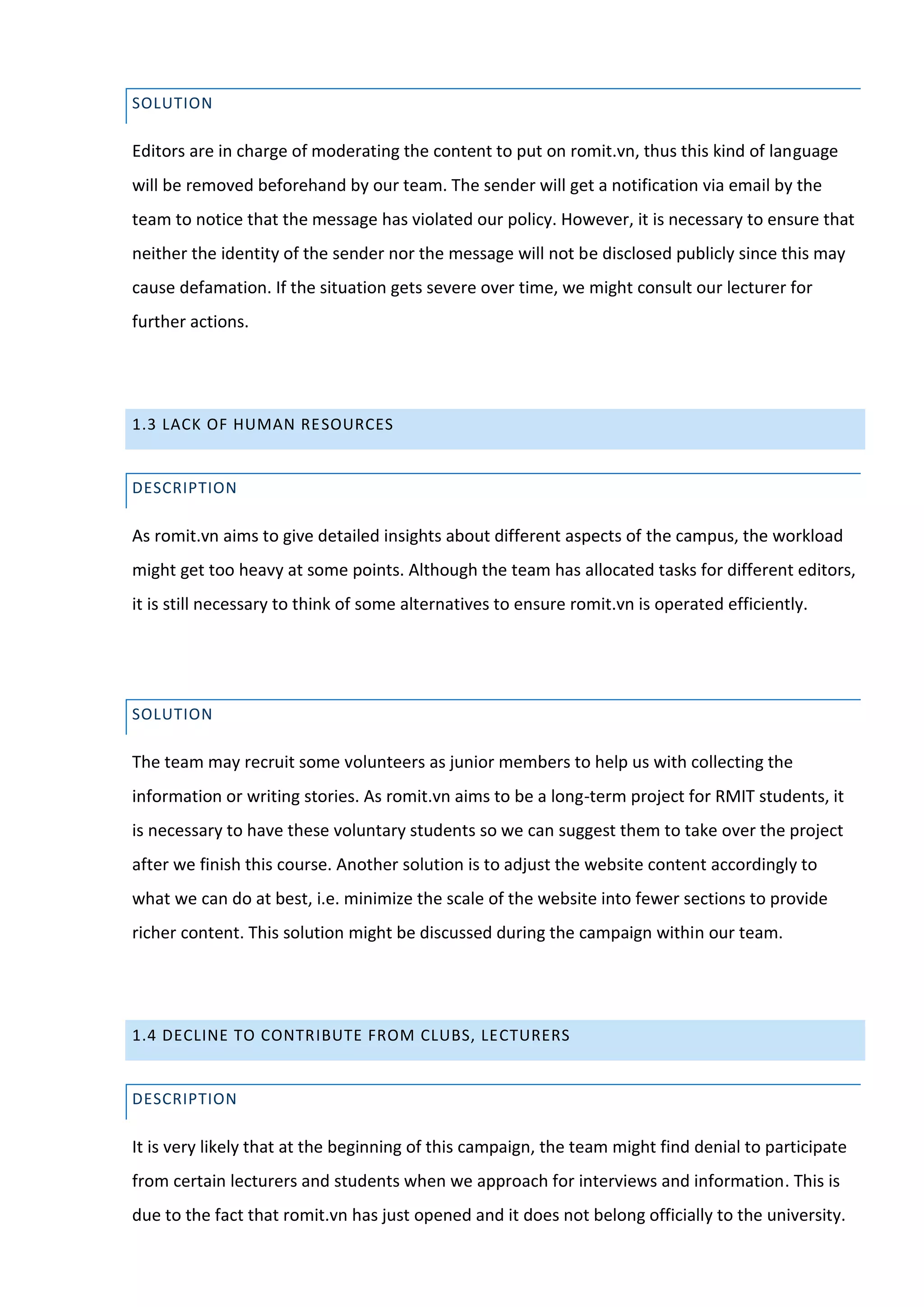 SOLUTION

Editors are in charge of moderating the content to put on romit.vn, thus this kind of language
will be removed beforehand by our team. The sender will get a notification via email by the
team to notice that the message has violated our policy. However, it is necessary to ensure that
neither the identity of the sender nor the message will not be disclosed publicly since this may
cause defamation. If the situation gets severe over time, we might consult our lecturer for
further actions.




1.3 LACK OF HUMAN RESOURCES


DESCRIPTION

As romit.vn aims to give detailed insights about different aspects of the campus, the workload
might get too heavy at some points. Although the team has allocated tasks for different editors,
it is still necessary to think of some alternatives to ensure romit.vn is operated efficiently.




SOLUTION

The team may recruit some volunteers as junior members to help us with collecting the
information or writing stories. As romit.vn aims to be a long-term project for RMIT students, it
is necessary to have these voluntary students so we can suggest them to take over the project
after we finish this course. Another solution is to adjust the website content accordingly to
what we can do at best, i.e. minimize the scale of the website into fewer sections to provide
richer content. This solution might be discussed during the campaign within our team.




1.4 DECLINE TO CONTRIBUTE FROM CLUBS, LECTURERS


DESCRIPTION

It is very likely that at the beginning of this campaign, the team might find denial to participate
from certain lecturers and students when we approach for interviews and information. This is
due to the fact that romit.vn has just opened and it does not belong officially to the university.
 
