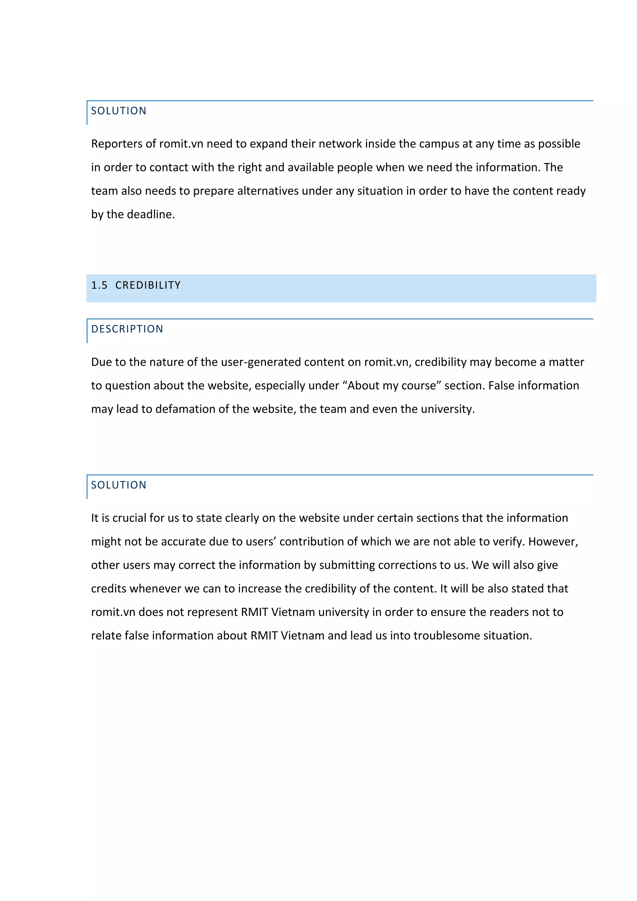 SOLUTION

Reporters of romit.vn need to expand their network inside the campus at any time as possible
in order to contact with the right and available people when we need the information. The
team also needs to prepare alternatives under any situation in order to have the content ready
by the deadline.




1.5 CREDIBILITY


DESCRIPTION

Due to the nature of the user-generated content on romit.vn, credibility may become a matter
to question about the website, especially under “About my course” section. False information
may lead to defamation of the website, the team and even the university.




SOLUTION

It is crucial for us to state clearly on the website under certain sections that the information
might not be accurate due to users’ contribution of which we are not able to verify. However,
other users may correct the information by submitting corrections to us. We will also give
credits whenever we can to increase the credibility of the content. It will be also stated that
romit.vn does not represent RMIT Vietnam university in order to ensure the readers not to
relate false information about RMIT Vietnam and lead us into troublesome situation.
 