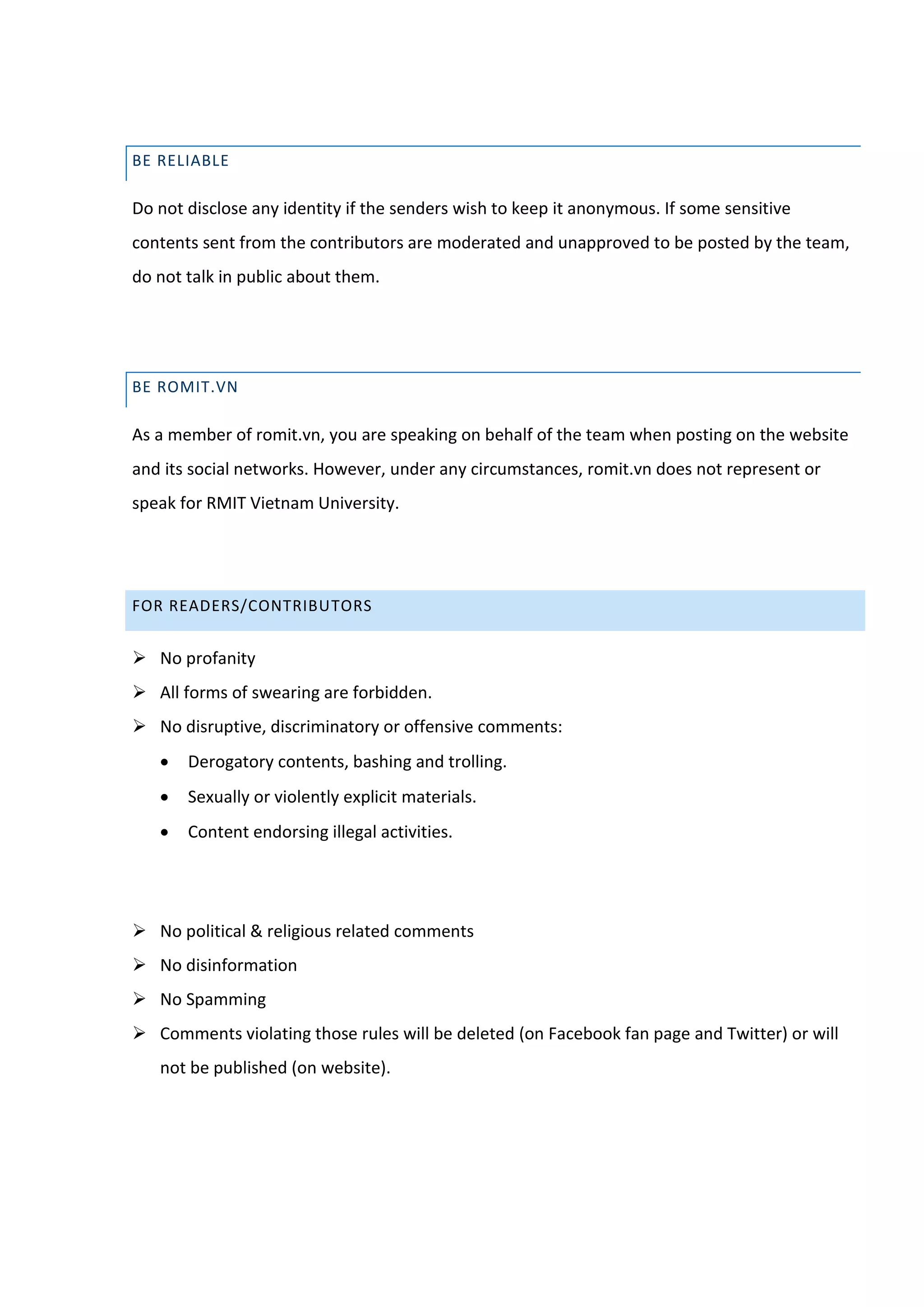 BE RELIABLE

Do not disclose any identity if the senders wish to keep it anonymous. If some sensitive
contents sent from the contributors are moderated and unapproved to be posted by the team,
do not talk in public about them.




BE ROMIT.VN

As a member of romit.vn, you are speaking on behalf of the team when posting on the website
and its social networks. However, under any circumstances, romit.vn does not represent or
speak for RMIT Vietnam University.




FOR READERS/CONTRIBUTORS


 No profanity
 All forms of swearing are forbidden.
 No disruptive, discriminatory or offensive comments:
      Derogatory contents, bashing and trolling.
      Sexually or violently explicit materials.
      Content endorsing illegal activities.




 No political & religious related comments
 No disinformation
 No Spamming
 Comments violating those rules will be deleted (on Facebook fan page and Twitter) or will
   not be published (on website).
 