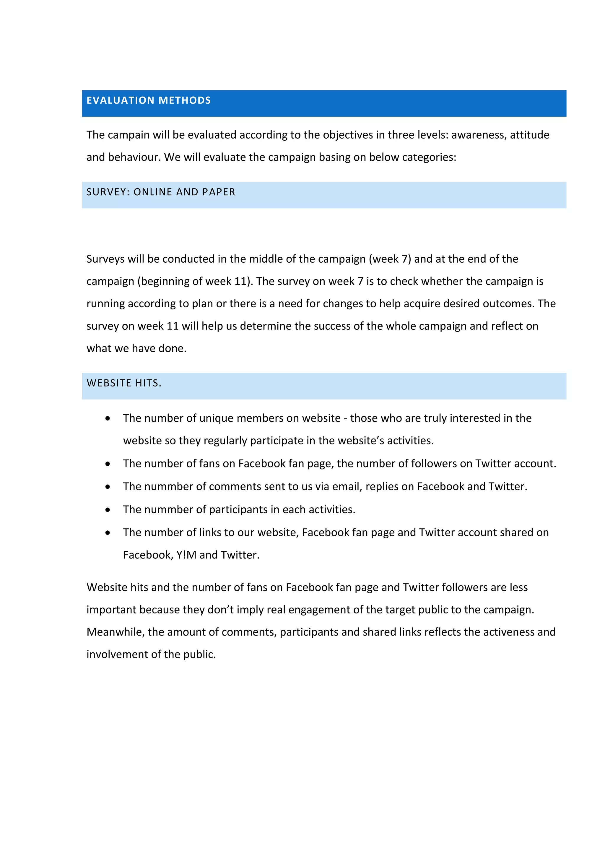 EVALUATION METHODS


The campain will be evaluated according to the objectives in three levels: awareness, attitude
and behaviour. We will evaluate the campaign basing on below categories:

SURVEY: ONLINE AND PAPER




Surveys will be conducted in the middle of the campaign (week 7) and at the end of the
campaign (beginning of week 11). The survey on week 7 is to check whether the campaign is
running according to plan or there is a need for changes to help acquire desired outcomes. The
survey on week 11 will help us determine the success of the whole campaign and reflect on
what we have done.

WEBSITE HITS.


      The number of unique members on website - those who are truly interested in the
       website so they regularly participate in the website’s activities.
      The number of fans on Facebook fan page, the number of followers on Twitter account.
      The nummber of comments sent to us via email, replies on Facebook and Twitter.
      The nummber of participants in each activities.
      The number of links to our website, Facebook fan page and Twitter account shared on
       Facebook, Y!M and Twitter.

Website hits and the number of fans on Facebook fan page and Twitter followers are less
important because they don’t imply real engagement of the target public to the campaign.
Meanwhile, the amount of comments, participants and shared links reflects the activeness and
involvement of the public.
 