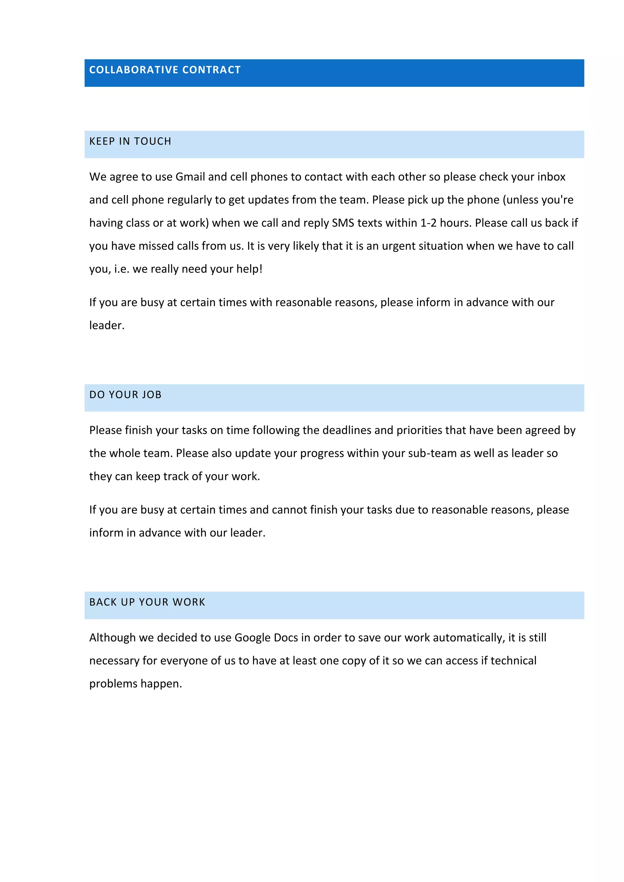 COLLABORATIVE CONTRACT




KEEP IN TOUCH


We agree to use Gmail and cell phones to contact with each other so please check your inbox
and cell phone regularly to get updates from the team. Please pick up the phone (unless you're
having class or at work) when we call and reply SMS texts within 1-2 hours. Please call us back if
you have missed calls from us. It is very likely that it is an urgent situation when we have to call
you, i.e. we really need your help!

If you are busy at certain times with reasonable reasons, please inform in advance with our
leader.




DO YOUR JOB


Please finish your tasks on time following the deadlines and priorities that have been agreed by
the whole team. Please also update your progress within your sub-team as well as leader so
they can keep track of your work.

If you are busy at certain times and cannot finish your tasks due to reasonable reasons, please
inform in advance with our leader.




BACK UP YOUR WORK


Although we decided to use Google Docs in order to save our work automatically, it is still
necessary for everyone of us to have at least one copy of it so we can access if technical
problems happen.
 