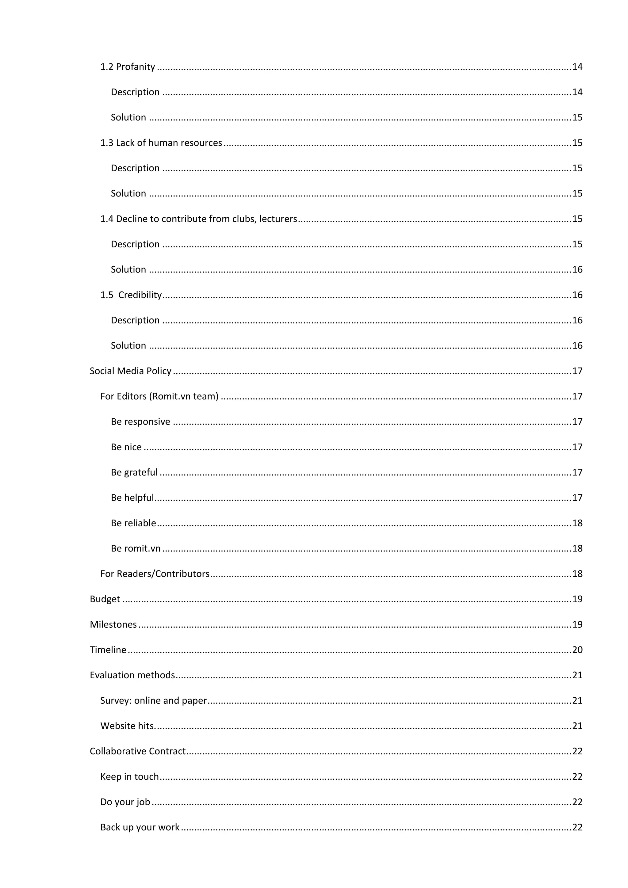 1.2 Profanity ............................................................................................................................................................ 14

       Description .......................................................................................................................................................... 14

       Solution ............................................................................................................................................................... 15

   1.3 Lack of human resources ................................................................................................................................... 15

       Description .......................................................................................................................................................... 15

       Solution ............................................................................................................................................................... 15

   1.4 Decline to contribute from clubs, lecturers ....................................................................................................... 15

       Description .......................................................................................................................................................... 15

       Solution ............................................................................................................................................................... 16

   1.5 Credibility .......................................................................................................................................................... 16

       Description .......................................................................................................................................................... 16

       Solution ............................................................................................................................................................... 16

Social Media Policy ...................................................................................................................................................... 17

   For Editors (Romit.vn team) .................................................................................................................................... 17

       Be responsive ...................................................................................................................................................... 17

       Be nice ................................................................................................................................................................. 17

       Be grateful ........................................................................................................................................................... 17

       Be helpful............................................................................................................................................................. 17

       Be reliable ............................................................................................................................................................ 18

       Be romit.vn .......................................................................................................................................................... 18

   For Readers/Contributors ........................................................................................................................................ 18

Budget ......................................................................................................................................................................... 19

Milestones ................................................................................................................................................................... 19

Timeline ....................................................................................................................................................................... 20

Evaluation methods ..................................................................................................................................................... 21

   Survey: online and paper ......................................................................................................................................... 21

   Website hits. ............................................................................................................................................................ 21

Collaborative Contract................................................................................................................................................. 22

   Keep in touch ........................................................................................................................................................... 22

   Do your job .............................................................................................................................................................. 22

   Back up your work ................................................................................................................................................... 22
 