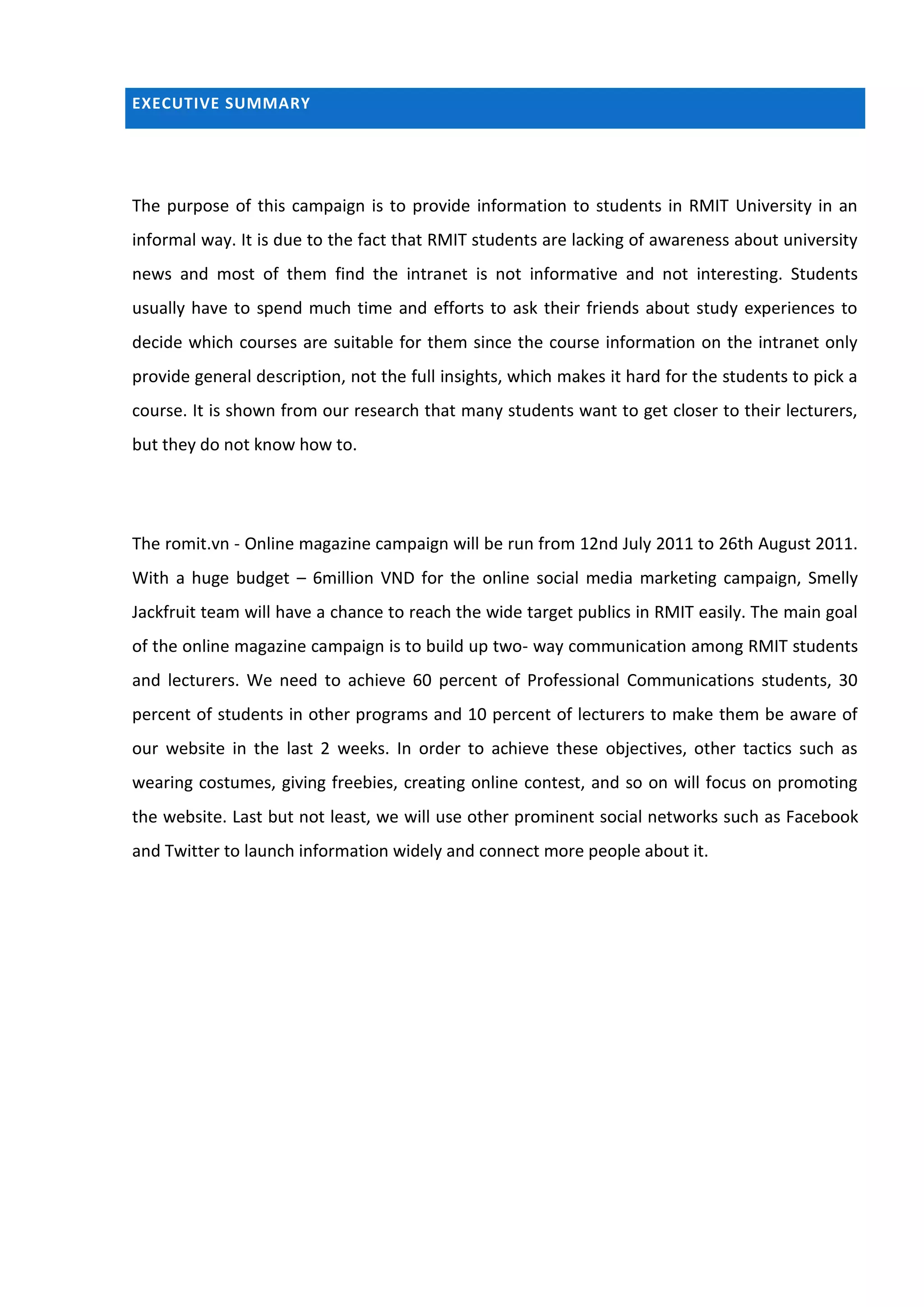 EXECUTIVE SUMMARY




The purpose of this campaign is to provide information to students in RMIT University in an
informal way. It is due to the fact that RMIT students are lacking of awareness about university
news and most of them find the intranet is not informative and not interesting. Students
usually have to spend much time and efforts to ask their friends about study experiences to
decide which courses are suitable for them since the course information on the intranet only
provide general description, not the full insights, which makes it hard for the students to pick a
course. It is shown from our research that many students want to get closer to their lecturers,
but they do not know how to.




The romit.vn - Online magazine campaign will be run from 12nd July 2011 to 26th August 2011.
With a huge budget – 6million VND for the online social media marketing campaign, Smelly
Jackfruit team will have a chance to reach the wide target publics in RMIT easily. The main goal
of the online magazine campaign is to build up two- way communication among RMIT students
and lecturers. We need to achieve 60 percent of Professional Communications students, 30
percent of students in other programs and 10 percent of lecturers to make them be aware of
our website in the last 2 weeks. In order to achieve these objectives, other tactics such as
wearing costumes, giving freebies, creating online contest, and so on will focus on promoting
the website. Last but not least, we will use other prominent social networks such as Facebook
and Twitter to launch information widely and connect more people about it.
 