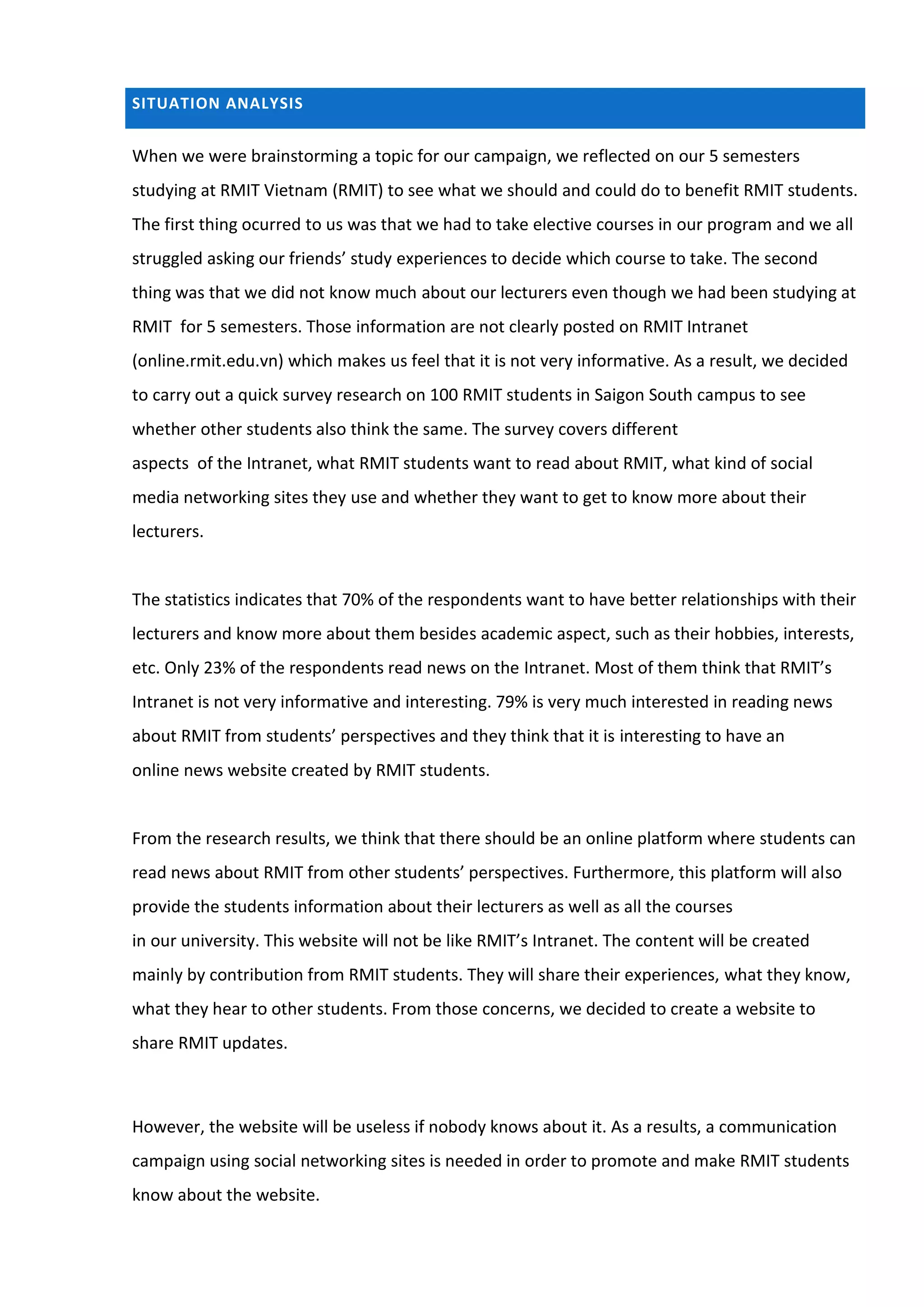 SITUATION ANALYSIS


When we were brainstorming a topic for our campaign, we reflected on our 5 semesters
studying at RMIT Vietnam (RMIT) to see what we should and could do to benefit RMIT students.
The first thing ocurred to us was that we had to take elective courses in our program and we all
struggled asking our friends’ study experiences to decide which course to take. The second
thing was that we did not know much about our lecturers even though we had been studying at
RMIT for 5 semesters. Those information are not clearly posted on RMIT Intranet
(online.rmit.edu.vn) which makes us feel that it is not very informative. As a result, we decided
to carry out a quick survey research on 100 RMIT students in Saigon South campus to see
whether other students also think the same. The survey covers different
aspects of the Intranet, what RMIT students want to read about RMIT, what kind of social
media networking sites they use and whether they want to get to know more about their
lecturers.


The statistics indicates that 70% of the respondents want to have better relationships with their
lecturers and know more about them besides academic aspect, such as their hobbies, interests,
etc. Only 23% of the respondents read news on the Intranet. Most of them think that RMIT’s
Intranet is not very informative and interesting. 79% is very much interested in reading news
about RMIT from students’ perspectives and they think that it is interesting to have an
online news website created by RMIT students.


From the research results, we think that there should be an online platform where students can
read news about RMIT from other students’ perspectives. Furthermore, this platform will also
provide the students information about their lecturers as well as all the courses
in our university. This website will not be like RMIT’s Intranet. The content will be created
mainly by contribution from RMIT students. They will share their experiences, what they know,
what they hear to other students. From those concerns, we decided to create a website to
share RMIT updates.



However, the website will be useless if nobody knows about it. As a results, a communication
campaign using social networking sites is needed in order to promote and make RMIT students
know about the website.
 