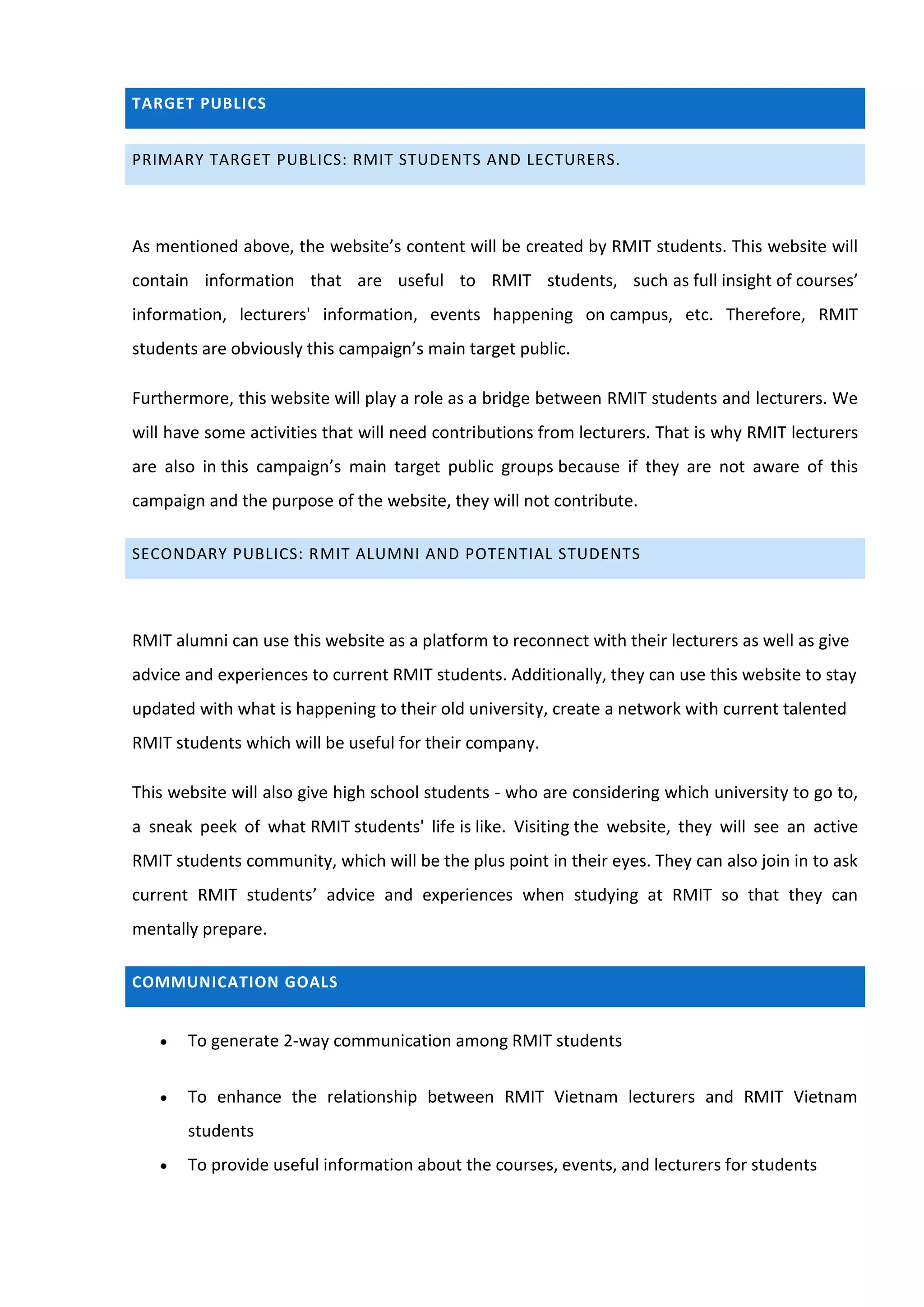 TARGET PUBLICS


PRIMARY TARGET PUBLICS: RMIT STUDENTS AND LECTURERS.




As mentioned above, the website’s content will be created by RMIT students. This website will
contain information that are useful to RMIT students, such as full insight of courses’
information, lecturers' information, events happening on campus, etc. Therefore, RMIT
students are obviously this campaign’s main target public.

Furthermore, this website will play a role as a bridge between RMIT students and lecturers. We
will have some activities that will need contributions from lecturers. That is why RMIT lecturers
are also in this campaign’s main target public groups because if they are not aware of this
campaign and the purpose of the website, they will not contribute.

SECONDARY PUBLICS: RMIT ALUMNI AND POTENTIAL STUDENTS




RMIT alumni can use this website as a platform to reconnect with their lecturers as well as give
advice and experiences to current RMIT students. Additionally, they can use this website to stay
updated with what is happening to their old university, create a network with current talented
RMIT students which will be useful for their company.

This website will also give high school students - who are considering which university to go to,
a sneak peek of what RMIT students' life is like. Visiting the website, they will see an active
RMIT students community, which will be the plus point in their eyes. They can also join in to ask
current RMIT students’ advice and experiences when studying at RMIT so that they can
mentally prepare.

COMMUNICATION GOALS


      To generate 2-way communication among RMIT students


      To enhance the relationship between RMIT Vietnam lecturers and RMIT Vietnam
       students
      To provide useful information about the courses, events, and lecturers for students
 