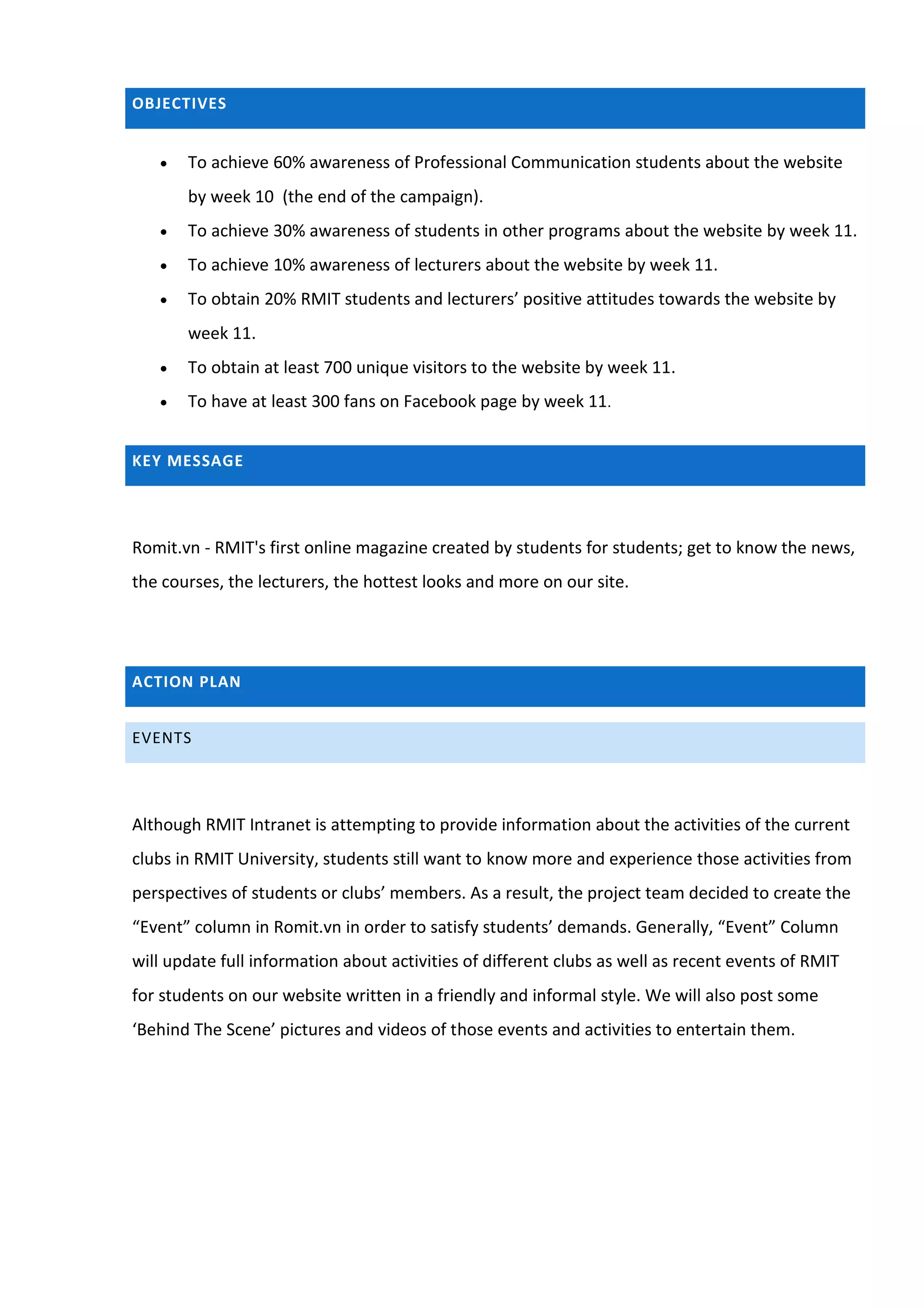OBJECTIVES


      To achieve 60% awareness of Professional Communication students about the website
       by week 10 (the end of the campaign).
      To achieve 30% awareness of students in other programs about the website by week 11.
      To achieve 10% awareness of lecturers about the website by week 11.
      To obtain 20% RMIT students and lecturers’ positive attitudes towards the website by
       week 11.
      To obtain at least 700 unique visitors to the website by week 11.
      To have at least 300 fans on Facebook page by week 11.


KEY MESSAGE




Romit.vn - RMIT's first online magazine created by students for students; get to know the news,
the courses, the lecturers, the hottest looks and more on our site.




ACTION PLAN


EVENTS




Although RMIT Intranet is attempting to provide information about the activities of the current
clubs in RMIT University, students still want to know more and experience those activities from
perspectives of students or clubs’ members. As a result, the project team decided to create the
“Event” column in Romit.vn in order to satisfy students’ demands. Generally, “Event” Column
will update full information about activities of different clubs as well as recent events of RMIT
for students on our website written in a friendly and informal style. We will also post some
‘Behind The Scene’ pictures and videos of those events and activities to entertain them.
 
