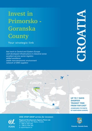 Invest in




                                                                                   CROATIA
  Primorsko -
  Goranska
  County
  Your strategic link


fast track to Central and Eastern Europe
well developed infrastructure in industrial zones
excellent service sector-logistics
skilled workforce
stable macroeconomic environment
network of SME suppliers




                                                                           3h

          UK                          POLAND
                        GERMANY
                                                                   2h


                             EUROPE             1h       UKRAINE

               FRANCE
                                  CROATIA      ROMANIA
                          ITALY




      SPAIN
                                                           TURKEY               UP TO 7 DAYS
                                                                                SHORTER
                                                                                TRANSIT TIME
                                                                                FROM FAR EAST
                                                                   SUEZ
                                                                   CANAL        (COMPARED TO PORTS
                                                                                OF NORTHERN EUROPE)



                ONE STOP SHOP service for investors
                Regional Development Agency Porin Ltd.
                Milutina Barača 19, Rijeka, Croatia
                T +385 51 634 330
                F + 385 51 634 340                                              Primorsko - Goranska County
                E rrporin@porin.hr
 