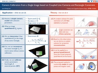 ICPR 2012, TuPSAT2.5


Camera Calibration from a Single Image based on Coupled Line Cameras and Rectangle Constraint
Joo-Haeng Lee*                                                                                          * Robot and Cognitive Systems Dept., ETRI, KOREA


Application – what we can do                                                     Theory - how we do it


(1) Assume a simple camera          ••   Square pixel: fxf==fyfy
                                          Square pixel: x                        (1) An analytic solution for pose
    model with unknown              ••   No skew: s s==00
                                          No skew:                                   estimation of a 2D line
    parameters.                     ••   Image center on principal axis
                                          Image center on principal axis             camera is proposed.

(2) When an image                                                                                                                     v2   m   v0   c


    quadrilateral Qg is given,                          Qg                       (2) The rectangle constraint can
                                                                                     be modelled with two
                                                                                     coupled lines cameras.
(3) We can determine if that        • • Determinant: D
                                         Determinant: D
    quadrilateral Qg is the image                                                (3) Based on this observation,
                                                     A 0 + A 1 ± 2 A 0A 1                                                    θ0     A 0 + A 1 ± 2 A 0A 1
    of any scene rectangle.              D       =                          >0       we can derive an analytic         tan      =
                                             ±
                                                           A1−A 0                                                            2             A1−A 0
                                                                                     solution for projective
                                                                                     reconstruction.                           = D
(4) If so, we can reconstruct                                                                                                        ±

    the scene rectangle Gg in a
    metric sense without camera                                                  (4) It can be applied to a
    calibration.                                             Gg                      general quadrilateral
                                                                                     since the virtual centered
                                                                                     quadrilateral can be found.

(5) Finally, we can calibrate
    camera parameters:                                                           (5) The proposed method is
• focal length: f                                                                    numerically stable for pixel
• external params: [R|T]                                                             poises and singular cases.
 