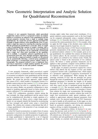 New Geometric Interpretation and Analytic Solution
for Quadrilateral Reconstruction
Joo-Haeng Lee
Convergence Technology Research Lab
ETRI
Daejeon, 305–777, KOREA
Abstract—A new geometric framework, called generalized
coupled line camera (GCLC), is proposed to derive an analytic
solution to reconstruct an unknown scene quadrilateral and the
relevant projective structure from a single or multiple image
quadrilaterals. We extend the previous approach developed for
rectangle to handle arbitrary scene quadrilaterals. First, we gen-
eralize a single line camera by removing the centering constraint
that the principal axis should bisect a scene line. Then, we couple
a pair of generalized line cameras to model a frustum with a
quadrilateral base. Finally, we show that the scene quadrilateral
and the center of projection can be analytically reconstructed
from a single view when prior knowledge on the quadrilat-
eral is available. A completely unknown quadrilateral can be
reconstructed from four views through non-linear optimization.
We also describe a improved method to handle an off-centered
case by geometrically inferring a centered proxy quadrilateral,
which accelerates a reconstruction process without relying on
homography. The proposed method is easy to implement since
each step is expressed as a simple analytic equation. We present
the experimental results on real and synthetic examples.
I. INTRODUCTION
A new geometric framework, called generalized coupled
line camera (GCLC), is proposed to derive an analytic solution
to reconstruct an unknown scene quadrilateral and the relevant
projective structure from a single or multiple image quadri-
laterals. We extend the previous approach, called coupled
line camera (CLC), which models a rectangular frustum of a
pinhole camera using two line cameras [1], [2]. (A line camera
in our context does not refer to a capturing device such as a
line-scan camera. Rather, our geometric conﬁguration is more
related to modeling approaches based on linear elements for
camera calibration [3] or multi-perspective image [4].)
Under CLC conﬁguration, geometric relation among the
base rectangle, the image quadrilateral and the optical center
can be comprehensively described as simple equations of a
compact parameter set. Hence, given a single image quadri-
lateral, we can uniquely identify the frustum by reconstructing
the base rectangle and optical center using a closed-form
solution. The solution also contains a determinant that tells if
a image quadrilateral is the projection of any rectangle prior
to reconstruction.
In the CLC-based reconstruction, no explicit form of camera
parameters is involved since the formulation is based on pure
geometric conﬁguration of a pinhole projection. In application,
an image quadrilateral is represented by a set of diagonal
parameters (i.e. relative lengths of partial diagonals and the
crossing angle) rather than actual pixel coordinates. If re-
quired, unknown camera parameters such as the focal length
can be computed subsequently using a standard calibration
technique [5], [6]. Generally the previous solutions require to
reconstruct the camera parameters ﬁrst [7]. For example, when
we apply the IAC (image of the absolute conic) method, the
unknown focal length should be found ﬁrst [5], [8].
Another interesting feature of CLC-based reconstruction is
geometric interpretation of the solution space, which leads to
an optimized analytic solution [2]. For example, given an im-
age quadrilateral, two candidate line cameras are deﬁned over
two solution spheres. By the constraint of common principal
axis, spheres are conﬁned to two solution circles. Finally, the
optical center is found in the intersection of two solutions
circles. We believe a similar geometric framework can be
applied in other geometric computer vision problems such as
investigating the solution space of n-view reconstruction.
In this paper, we propose generalized coupled line camera
(GCLC) that inherits the key features of CLC and models
a projective frustum with a quadrilateral base, which targets
on a prospective application of projective reconstruction of
an unknown scene quadrilateral. While keeping the same
centering constraint of CLC that the principal axis passes
through the center of quadrilaterals, we extend the model with
additional parameters to describe the lengths of all partial
diagonals. In CLC, these parameters need not be speciﬁed
since they cancel out due to equilateral partial diagonals of
a rectangle [1], [2]. The increased number of conﬁguration
parameters in GCLC, however, hinders to formulate a closed-
form solution for single view reconstruction. We investigate
this property and propose an analytic solution that works for
single view reconstruction under special conditions, and a
method to approximate unknown diagonal parameters from
multiple views. For practical application of CLC framework,
we need to handle an off-centered case. In this paper, we also
propose an improved method composed of simpler operations
based on geometric properties, not relying on constrained
equation solving or explicit homography as in [1].
This paper is organized as follows. In Section II, we sum-
marize the previous work on CLC [1], [2]. In Section III, we
generalize CLC and describe reconstruction solution including
off-centered cases. In Section IV, we give experimental results
on synthetic and real quadrilaterals to demonstrate the perfor-
mance. Finally, we conclude with remarks on future work.
 