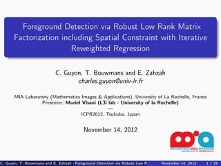 Foreground Detection via Robust Low Rank Matrix
       Factorization including Spatial Constraint with Iterative
                        Reweighted Regression

                             C. Guyon, T. Bouwmans and E. Zahzah
                                    charles.guyon@univ-lr.fr

       MIA Laboratory (Mathematics Images & Applications), University of La Rochelle, France
                  Presenter: Muriel Visani (L3i lab - University of la Rochelle)
                                                —
                                   ICPR2012, Tsukuba, Japan


                                            November 14, 2012



C. Guyon, T. Bouwmans and E. Zahzah charles.guyon@univ-lr.fr via Robust Low Rank Matrix Factorization including / 25 U
                                     Foreground Detection (MIA Laboratory (Mathematics Images2012
                                                                                   November 14, & Applications),
                                                                                                              1 Spatia
 
