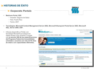 HISTORIAS DE ÉXITO Medicare Portal, SSS Industria: Seguros de Salud País: Puerto Rico Fecha: 2007 Tecnologías:  Microsoft Content Management Server 2002, Microsoft Sharepoint Portal Server 2003, Microsoft SQL, Server 2000, ASP. Infocorp desarrolló un Portal, con  tecnología Microsoft que asegura el  rápido acceso a los usuarios y cumple  con  la sección 508 de las especificaciones  del Programa Federal de Accesibilidad,  orientado a usuarios con más de 65 años  de edad o con capacidades diferentes.  Corporate Portals 
