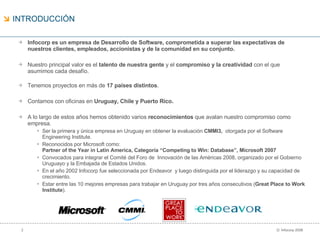 Infocorp es un empresa de Desarrollo de Software, comprometida a superar las expectativas de nuestros clientes, empleados, accionistas y de la comunidad en su conjunto. Nuestro principal valor es el  talento de nuestra gente  y el  compromiso y la creatividad  con el que asumimos cada desafío. Tenemos proyectos en más de  17 países distintos . Contamos con oficinas en  Uruguay, Chile y Puerto Rico. A lo largo de estos años hemos obtenido varios  reconocimientos  que avalan nuestro compromiso como empresa. Ser la primera y única empresa en Uruguay en obtener la evaluación  CMMI3,  otorgada por el  Software Engineering Institute . Reconocidos por Microsoft como:  Partner of the Year in Latin America, Categoría “Competing to Win: Database”, Microsoft 2007 Convocados para integrar el Comité del Foro de  Innovación de las Américas 2008, organizado por el Gobierno Uruguayo y la Embajada de Estados Unidos. En el año 2002 Infocorp fue seleccionada por Endeavor  y luego distinguida por el liderazgo y su capacidad de crecimiento. Estar entre las 10 mejores empresas para trabajar en Uruguay por tres años consecutivos ( Great Place to Work Institute ). INTRODUCCIÓN 
