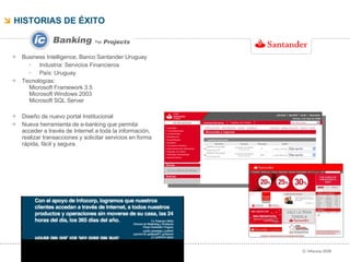 HISTORIAS DE ÉXITO  ››   Projects Business Intelligence, Banco Santander Uruguay Industria: Servicios Financieros País: Uruguay Tecnologías:  Microsoft Framework 3.5 Microsoft Windows 2003 Microsoft SQL Server  Diseño de nuevo portal Institucional Nueva herramienta de e-banking que permita acceder a través de Internet a toda la información, realizar transacciones y solicitar servicios en forma rápida, fácil y segura. 