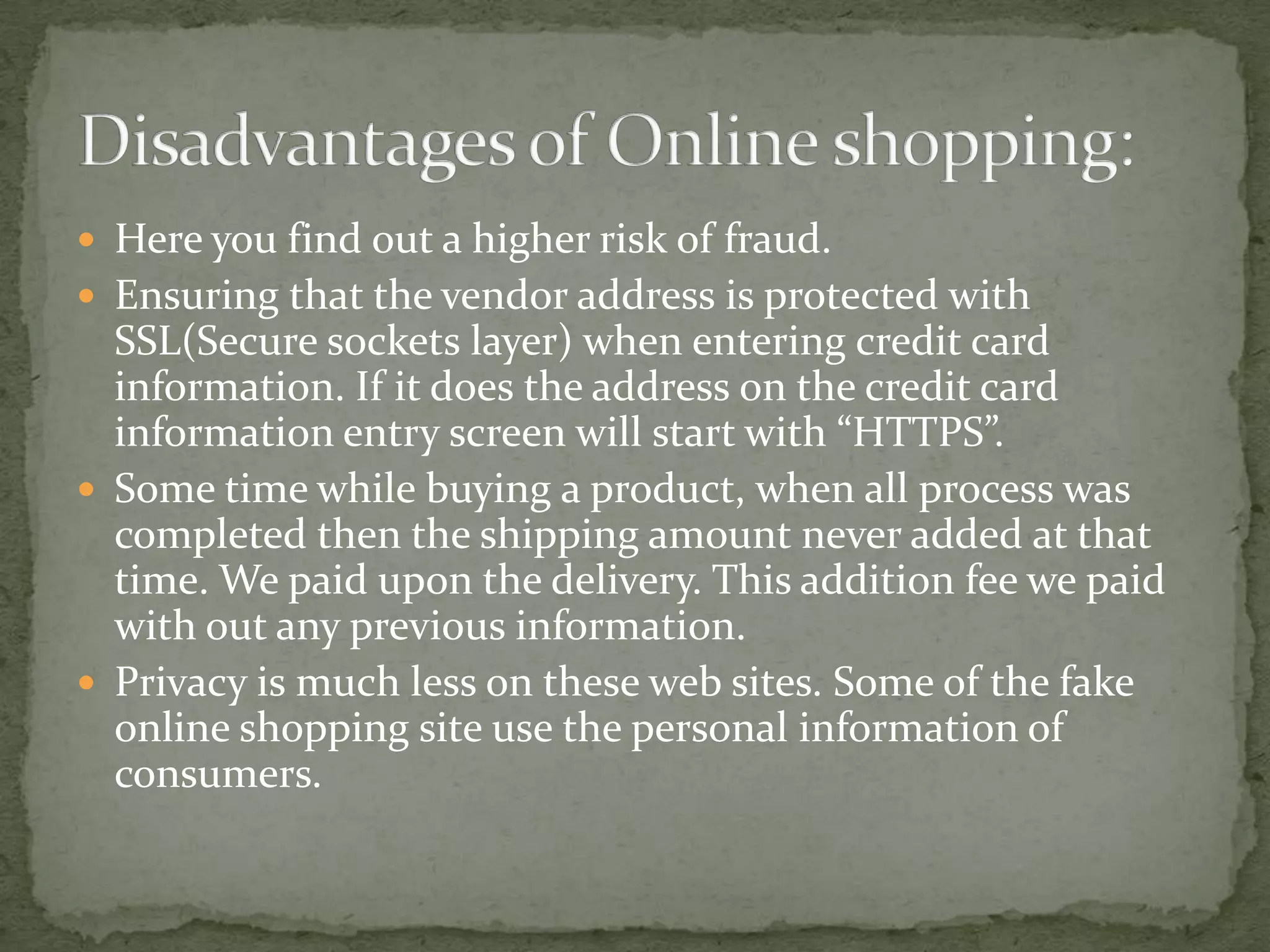  Here you find out a higher risk of fraud.
 Ensuring that the vendor address is protected with

SSL(Secure sockets layer) when entering credit card
information. If it does the address on the credit card
information entry screen will start with “HTTPS”.
 Some time while buying a product, when all process was
completed then the shipping amount never added at that
time. We paid upon the delivery. This addition fee we paid
with out any previous information.
 Privacy is much less on these web sites. Some of the fake
online shopping site use the personal information of
consumers.

 