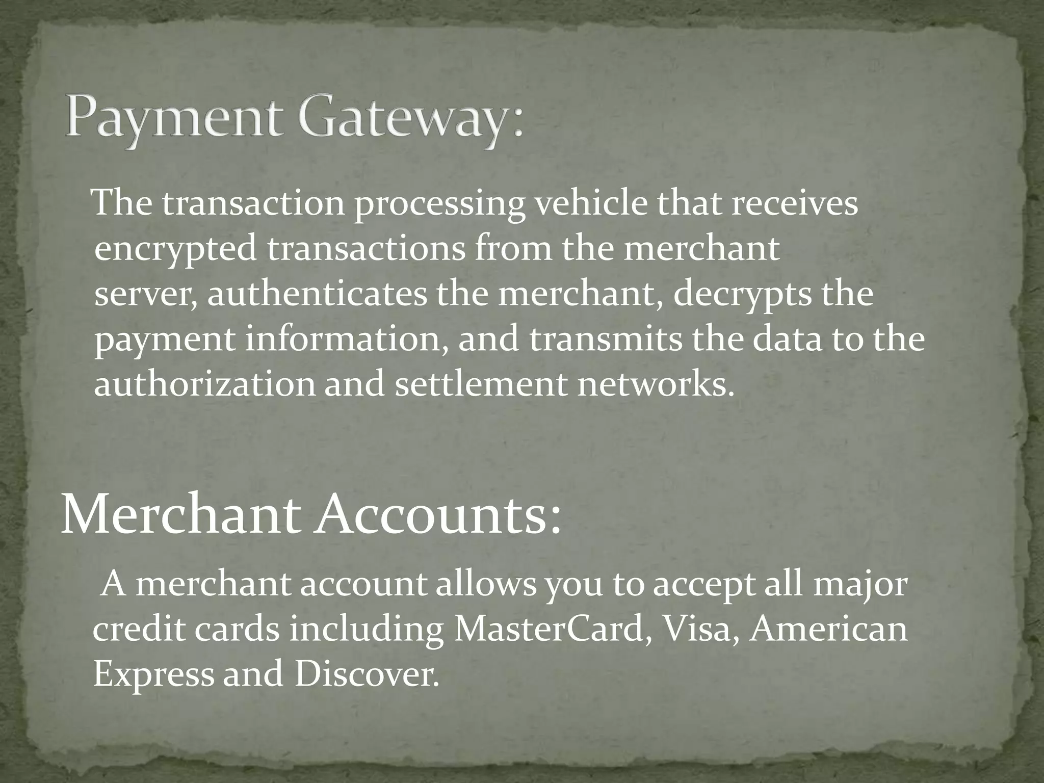 The transaction processing vehicle that receives
encrypted transactions from the merchant
server, authenticates the merchant, decrypts the
payment information, and transmits the data to the
authorization and settlement networks.

Merchant Accounts:
A merchant account allows you to accept all major
credit cards including MasterCard, Visa, American
Express and Discover.

 