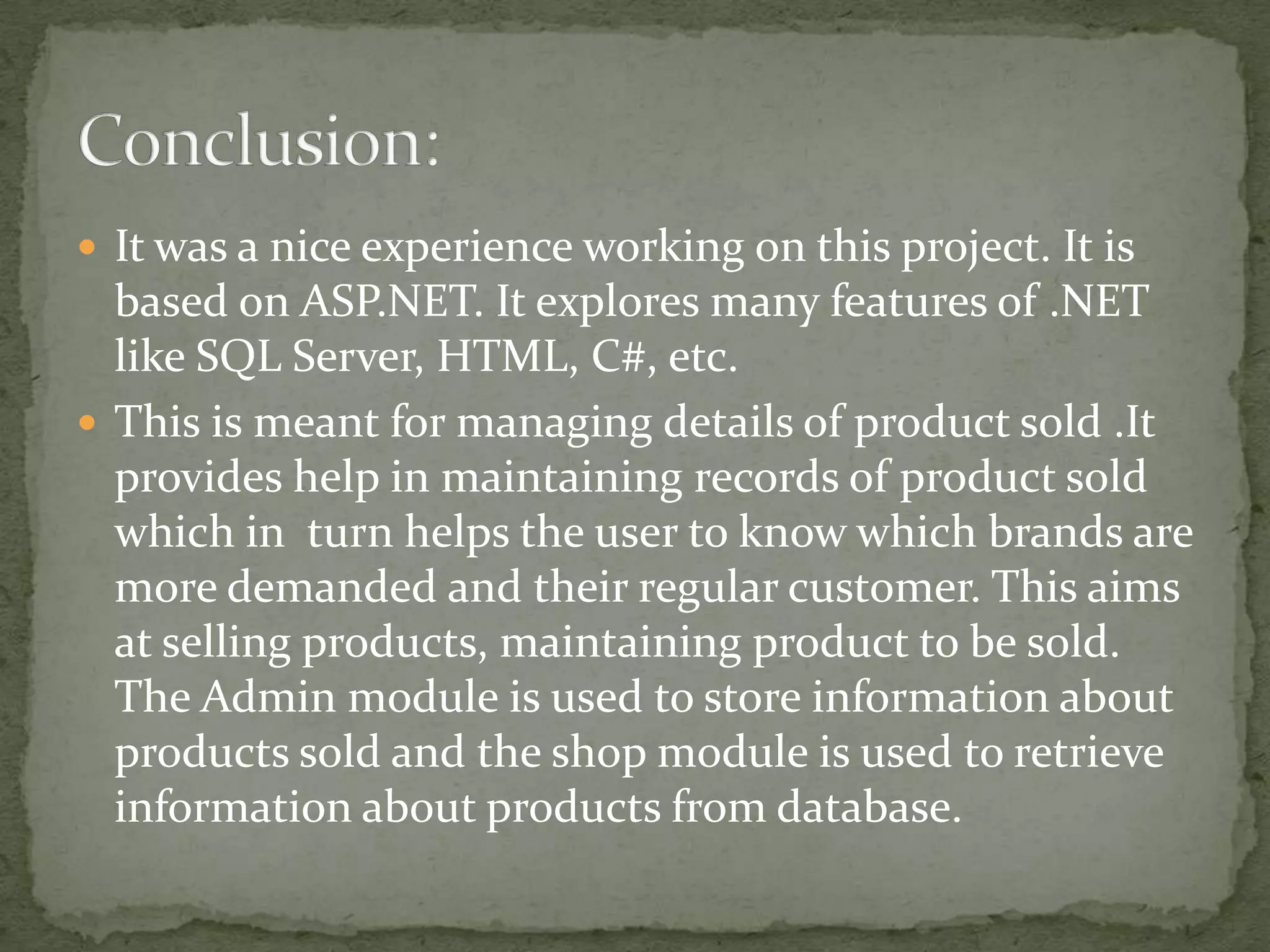  It was a nice experience working on this project. It is

based on ASP.NET. It explores many features of .NET
like SQL Server, HTML, C#, etc.
 This is meant for managing details of product sold .It
provides help in maintaining records of product sold
which in turn helps the user to know which brands are
more demanded and their regular customer. This aims
at selling products, maintaining product to be sold.
The Admin module is used to store information about
products sold and the shop module is used to retrieve
information about products from database.

 