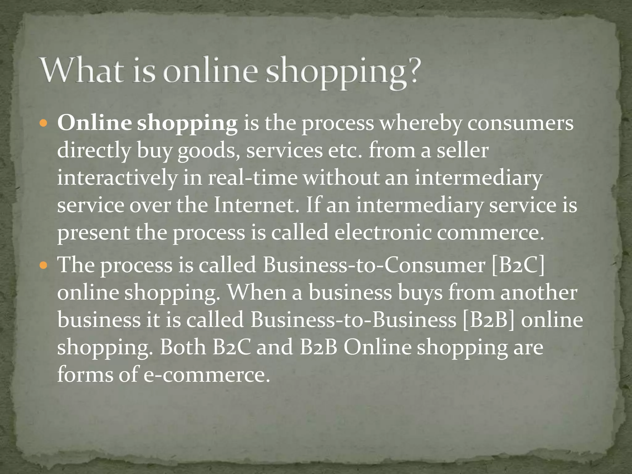  Online shopping is the process whereby consumers

directly buy goods, services etc. from a seller
interactively in real-time without an intermediary
service over the Internet. If an intermediary service is
present the process is called electronic commerce.
 The process is called Business-to-Consumer [B2C]
online shopping. When a business buys from another
business it is called Business-to-Business [B2B] online
shopping. Both B2C and B2B Online shopping are
forms of e-commerce.

 