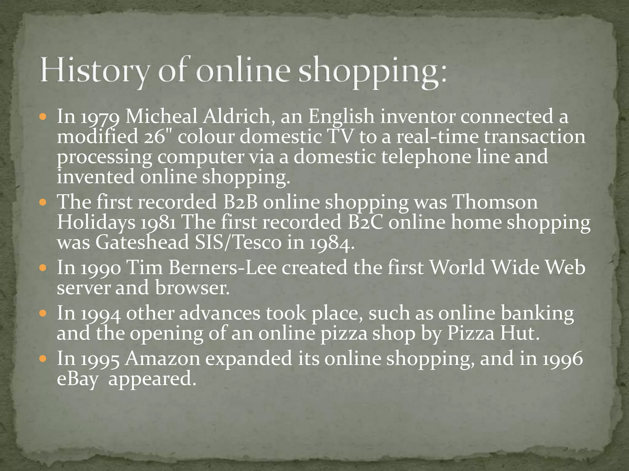  In 1979 Micheal Aldrich, an English inventor connected a







modified 26" colour domestic TV to a real-time transaction
processing computer via a domestic telephone line and
invented online shopping.
The first recorded B2B online shopping was Thomson
Holidays 1981 The first recorded B2C online home shopping
was Gateshead SIS/Tesco in 1984.
In 1990 Tim Berners-Lee created the first World Wide Web
server and browser.
In 1994 other advances took place, such as online banking
and the opening of an online pizza shop by Pizza Hut.
In 1995 Amazon expanded its online shopping, and in 1996
eBay appeared.

 