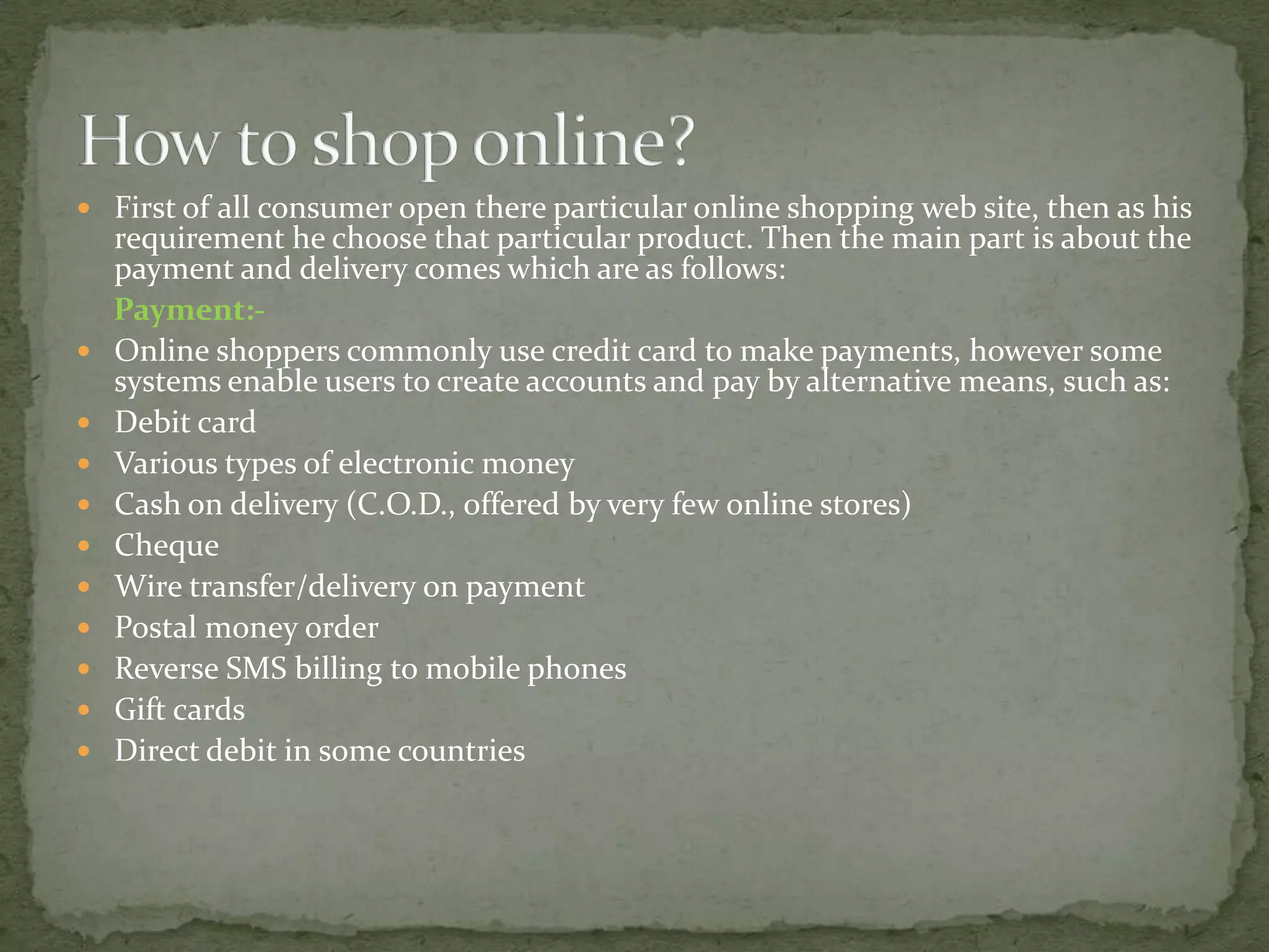  First of all consumer open there particular online shopping web site, then as his













requirement he choose that particular product. Then the main part is about the
payment and delivery comes which are as follows:
Payment:Online shoppers commonly use credit card to make payments, however some
systems enable users to create accounts and pay by alternative means, such as:
Debit card
Various types of electronic money
Cash on delivery (C.O.D., offered by very few online stores)
Cheque
Wire transfer/delivery on payment
Postal money order
Reverse SMS billing to mobile phones
Gift cards
Direct debit in some countries

 