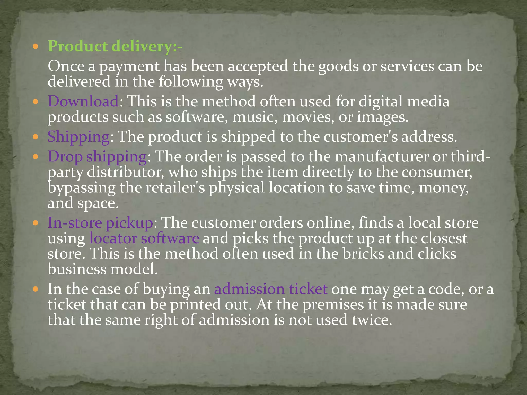  Product delivery:-









Once a payment has been accepted the goods or services can be
delivered in the following ways.
Download: This is the method often used for digital media
products such as software, music, movies, or images.
Shipping: The product is shipped to the customer's address.
Drop shipping: The order is passed to the manufacturer or thirdparty distributor, who ships the item directly to the consumer,
bypassing the retailer's physical location to save time, money,
and space.
In-store pickup: The customer orders online, finds a local store
using locator software and picks the product up at the closest
store. This is the method often used in the bricks and clicks
business model.
In the case of buying an admission ticket one may get a code, or a
ticket that can be printed out. At the premises it is made sure
that the same right of admission is not used twice.

 