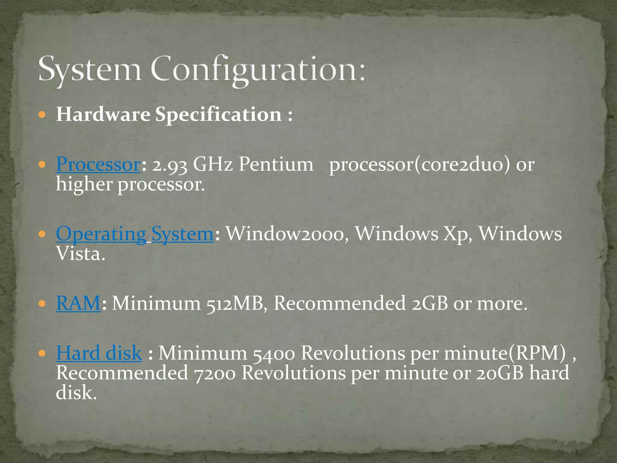  Hardware Specification :

 Processor: 2.93 GHz Pentium processor(core2duo) or

higher processor.

 Operating System: Window2000, Windows Xp, Windows

Vista.

 RAM: Minimum 512MB, Recommended 2GB or more.
 Hard disk : Minimum 5400 Revolutions per minute(RPM) ,

Recommended 7200 Revolutions per minute or 20GB hard
disk.

 