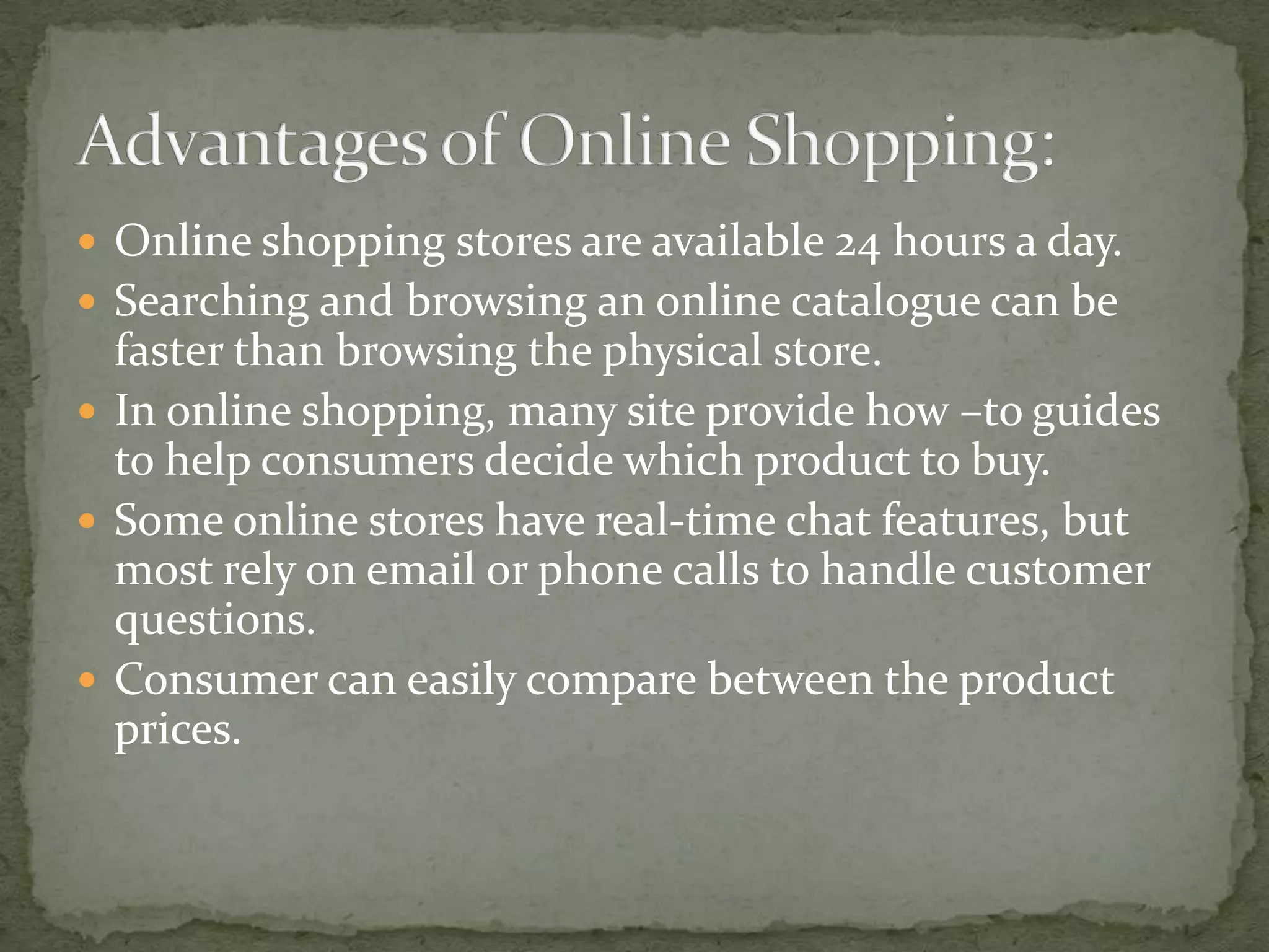  Online shopping stores are available 24 hours a day.
 Searching and browsing an online catalogue can be

faster than browsing the physical store.
 In online shopping, many site provide how –to guides
to help consumers decide which product to buy.
 Some online stores have real-time chat features, but
most rely on email or phone calls to handle customer
questions.
 Consumer can easily compare between the product
prices.

 