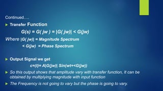 Continued….
 Transfer Function
G(s) = G( jw ) = |G( jw)| < G(jw)
Where |G( jw)| = Magnitude Spectrum
< G(jw) = Phase Spectrum
 Output Signal we get
c=(t)= A|G(jw)| Sin(wt+<G(jw))
 So this output shows that amplitude vary with transfer function, It can be
obtained by multiplying magnitude with input function
 The Frequency is not going to vary but the phase is going to vary.
 