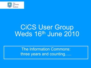 CiCS User GroupWeds 16th June 2010 The Information Commons: three years and counting….. 