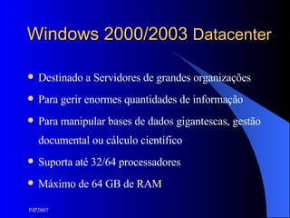 Windows 2000/2003  Datacenter Destinado a Servidores de grandes organizações Para gerir enormes quantidades de informação Para manipular bases de dados gigantescas, gestão documental ou cálculo científico Suporta até 32/64 processadores Máximo de 64 GB de RAM 