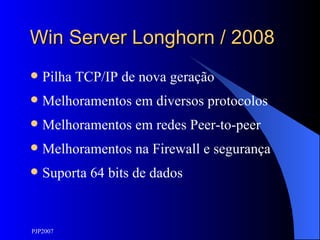 Win Server Longhorn / 2008 Pilha TCP/IP de nova geração Melhoramentos em diversos protocolos Melhoramentos em redes Peer-to-peer Melhoramentos na Firewall e segurança Suporta 64 bits de dados 