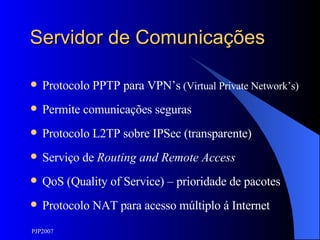 Servidor de Comunicações Protocolo PPTP para VPN’s  (Virtual Private Network’s) Permite comunicações seguras Protocolo L2TP sobre IPSec (transparente) Serviço de  Routing and Remote Access QoS (Quality of Service) – prioridade de pacotes Protocolo NAT para acesso múltiplo á Internet 