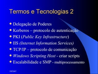 Termos e Tecnologias 2 Delegação de Poderes Kerberos – protocolo de autenticação PKI ( Public Key Infrastructure ) IIS  (Internet Information Services) TCP/IP – protocolo de comunicação Windows Scripting Host  - criar scripts Escalabilidade e SMP  - multiprocessamento 