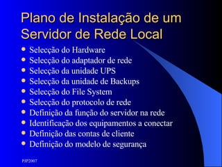 Plano de Instalação de um Servidor de Rede Local Selecção do Hardware Selecção do adaptador de rede Selecção da unidade UPS Selecção da unidade de Backups Selecção do File System Selecção do protocolo de rede Definição da função do servidor na rede Identificação dos equipamentos a conectar Definição das contas de cliente Definição do modelo de segurança 