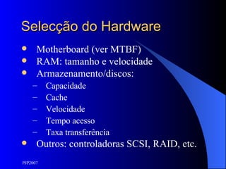 Selecção do Hardware Motherboard (ver MTBF) RAM: tamanho e velocidade Armazenamento/discos: Capacidade Cache Velocidade Tempo acesso Taxa transferência Outros: controladoras SCSI, RAID, etc. 