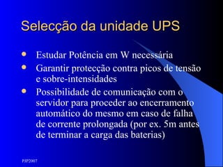 Selecção da unidade UPS Estudar Potência em W necessária Garantir protecção contra picos de tensão e sobre-intensidades Possibilidade de comunicação com o servidor para proceder ao encerramento automático do mesmo em caso de falha de corrente prolongada (por ex. 5m antes de terminar a carga das baterias) 