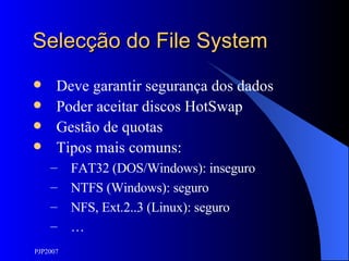 Selecção do File System Deve garantir segurança dos dados Poder aceitar discos HotSwap Gestão de quotas Tipos mais comuns: FAT32 (DOS/Windows): inseguro NTFS (Windows): seguro NFS, Ext.2..3 (Linux): seguro … 