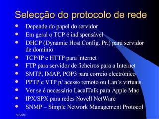 Selecção do protocolo de rede Depende do papel do servidor Em geral o TCP é indispensável DHCP (Dynamic Host Config. Pr.) para servidor de domínio TCP/IP e HTTP para Internet FTP para servidor de ficheiros para a Internet SMTP, IMAP, POP3 para correio electrónico PPTP e VTP p/ acesso remoto ou Lan’s virtuais Ver se é necessário LocalTalk para Apple Mac IPX/SPX para redes Novell NetWare SNMP – Simple Network Management Protocol 
