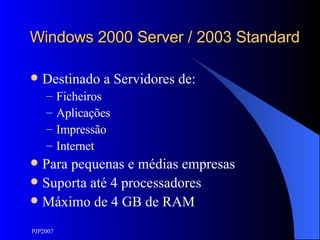 Windows 2000 Server / 2003 Standard Destinado a Servidores de: Ficheiros Aplicações Impressão Internet Para pequenas e médias empresas Suporta até 4 processadores Máximo de 4 GB de RAM 