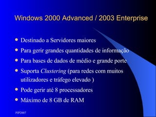 Windows 2000 Advanced / 2003 Enterprise Destinado a Servidores maiores Para gerir grandes quantidades de informação Para bases de dados de médio e grande porte Suporta  Clustering  (para redes com muitos utilizadores e tráfego elevado ) Pode gerir até 8 processadores Máximo de 8 GB de RAM 