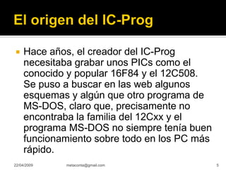 Hace años, el creador del IC-Prog

     necesitaba grabar unos PICs como el
     conocido y popular 16F84 y el 12C508.
     Se puso a buscar en las web algunos
     esquemas y algún que otro programa de
     MS-DOS, claro que, precisamente no
     encontraba la familia del 12Cxx y el
     programa MS-DOS no siempre tenía buen
     funcionamiento sobre todo en los PC más
     rápido.
22/04/2009   metaconta@gmail.com               5
 